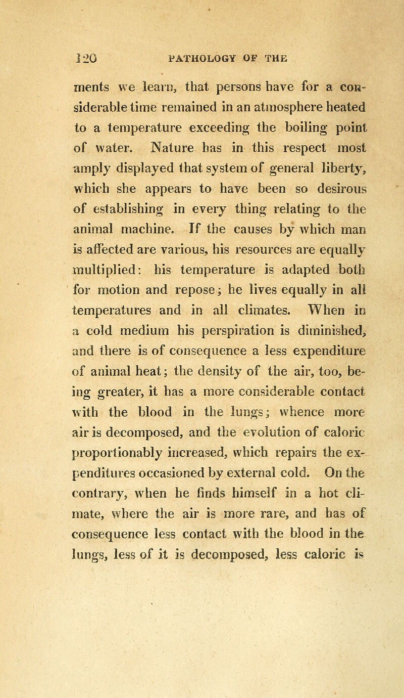 ments we learn, that persons have for a con- siderable time remained in an atmosphere heated to a temperature exceeding the boiling point of water. Nature has in this respect most amply displayed that system of general liberty, which she appears to have been so desirous of establishing in every thing relating to the animal machine. If the causes by which man is affected are various, his resources are equally multiplied: his temperature is adapted both for motion and repose; he lives equally in all temperatures and in all climates. When in a cold medium his perspiration is diminished, and there is of consequence a less expenditure of animal heat; the density of the air, too, be- ing greater, it has a more considerable contact with the blood in the lungs; whence more air is decomposed, and the evolution of caloric proportionably increased, which repairs the ex- penditures occasioned by external cold. On the contrary, when he finds himself in a hot cli- mate, where the air is more rare, and has of consequence less contact with the blood in the lungs, less of it is decomposed;, less caloric is