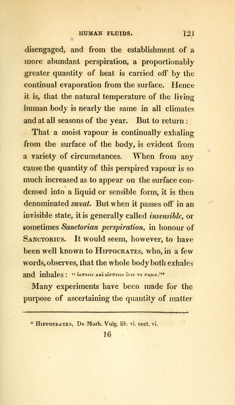 disengaged, and from the establishment of a more abundant perspiration, a proportionably greater quantity of heat is carried off by the continual evaporation from the surface. Hence it is, that the natural temperature of the living human body is nearly the same in all climates and at all seasons of the year. But to return; That a moist vapour is continually exhaling from the surface of the body, is evident from a variety of circumstances. When from any cause the quantity of this perspired vapour is so much increased as to appear on the surface con- densed into a liquid or sensible form, it is then denominated sweat. But when it passes off in an invisible state, it is generally called insensible, or sometimes Sanctorian perspiration, in honour of Sanctorius. It would seem, however, to have been well known to Hippocrates, who, in a few words, observes, that the whole body both exhales and inhales'.  *Wv«6,v &&} sjwvoov Saov to a-*^*.* Many experiments have been made for the purpose of ascertaining the quantity of matter * Hippocrates, De Morb. Vulg. lib. vj. sect. vi.
