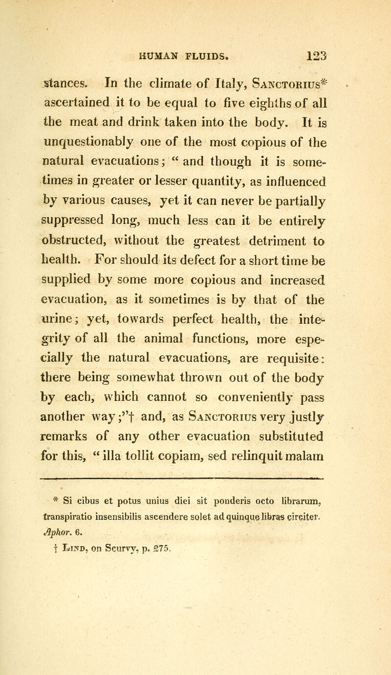 stances. In the climate of Italy, Sanctorius ascertained it to be equal to five eighths of all the meat and drink taken into the body. It is unquestionably one of the most copious of the natural evacuations;  and though it is some- times in greater or lesser quantity, as influenced by various causes, yet it can never be partially suppressed long, much less can it be entirely obstructed, without the greatest detriment to health. For should its defect for a short time be supplied by some more copious and increased evacuation, as it sometimes is by that of the urine; yet, towards perfect health, the inte- grity of all the animal functions, more espe- cially the natural evacuations, are requisite: there being somewhat thrown out of the body by each, which cannot so conveniently pass another way ;f and, as Sanctorius very justly remarks of any other evacuation substituted for this,  ilia tollit copiam, sed relinquit malam * Si cibus et potus unius diei sit ponderis octo librarum, transpiratio insensibilis ascendere solet adquinquelibras cirtiter. Aphor. 6. f Lind, on Scurvy, p. 275.