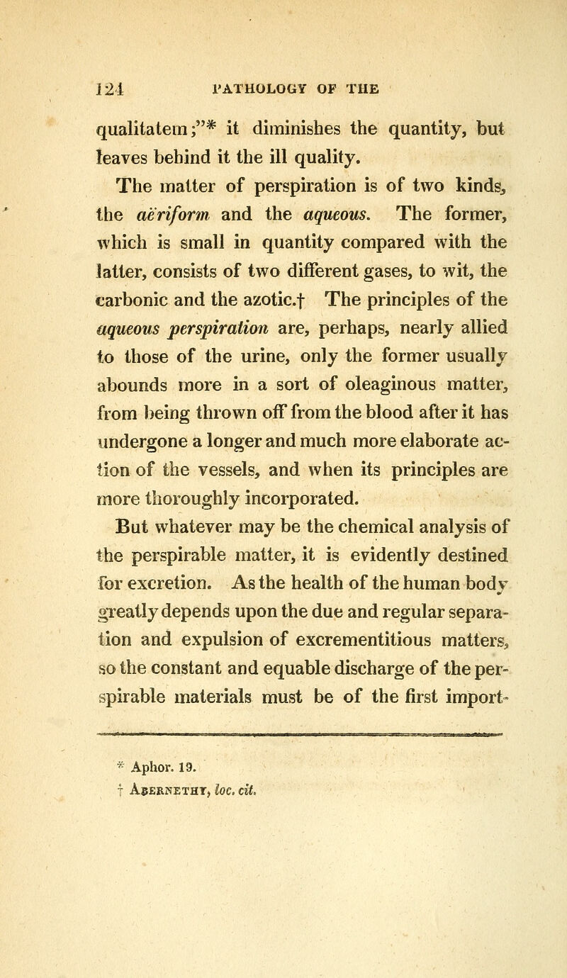 qualitatem ;* it diminishes the quantity, but leaves behind it the ill quality. The matter of perspiration is of two kinds., the aeriform and the aqueous. The former, which is small in quantity compared with the latter, consists of two different gases, to wit, the carbonic and the azotic.f The principles of the aqueous perspiration are, perhaps, nearly allied to those of the urine, only the former usually abounds more in a sort of oleaginous matter, from being thrown off from the blood after it has undergone a longer and much more elaborate ac- tion of the vessels, and when its principles are more thoroughly incorporated. But whatever may be the chemical analysis of the perspirable matter, it is evidently destined For excretion. As the health of the human bod v if greatly depends upon the due and regular separa- tion and expulsion of excrementitious matters, so the constant and equable discharge of the per- spirable materials must be of the first import- * Aphor. 19. 4 ACERNETHT, loC. tit.
