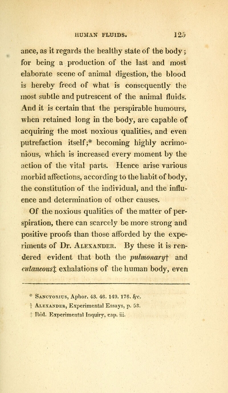 ance, as it regards the healthy state of the body -„ for being a production of the last and most elaborate scene of animal digestion, the blood is hereby freed of what is consequently the most subtle and putrescent of the animal fluids. And it is certain that the perspirable humours, when retained long in the body, are capable of acquiring the most noxious qualities, and even putrefaction itself;* becoming highly acrimo- nious, which is increased every moment by the action of the vital parts. Hence arise various morbid affections, according to the habit of body, the constitution of the individual, and the influ- ence and determination of other causes. Of the noxious qualities of the matter of per- spiration, there can scarcely be more strong and positive proofs than those afforded by the expe- riments of Dr. Alexander. By these it is ren- dered evident that both the pulmonaryf and cutaneous% exhalations of the human body, even * Sanctorius, Aphor. 43. 46. 149. 176. Sfc. T Alexander, Experimental Essays, p. 53. | Ibid. Experimental Inquiry, cap. iii.