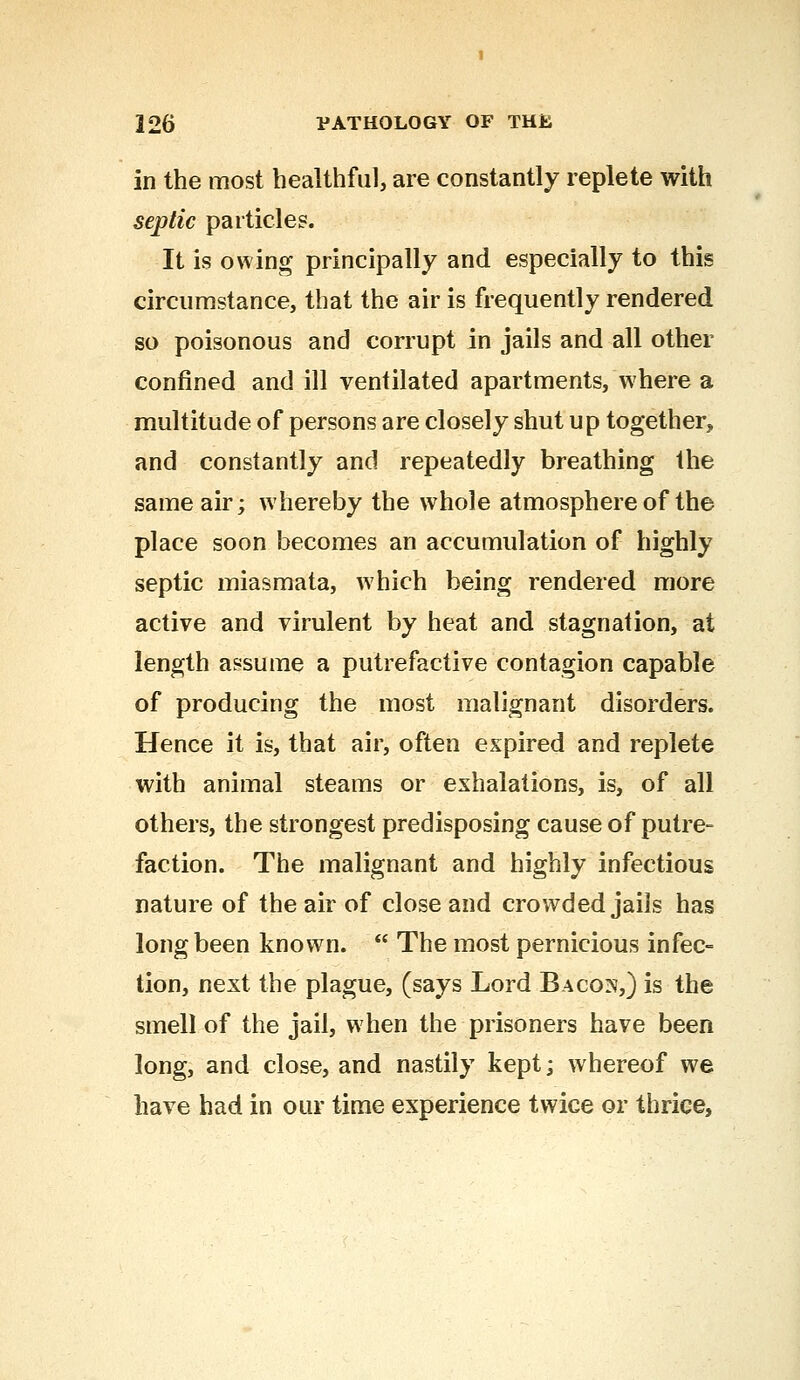in the most healthful, are constantly replete with septic particles. It is owing principally and especially to this circumstance, that the air is frequently rendered so poisonous and corrupt in jails and all other confined and ill ventilated apartments, where a multitude of persons are closely shut up together, and constantly and repeatedly breathing the same air; whereby the whole atmosphere of the place soon becomes an accumulation of highly septic miasmata, which being rendered more active and virulent by heat and stagnation, at length assume a putrefactive contagion capable of producing the most malignant disorders. Hence it is, that air, often expired and replete with animal steams or exhalations, is, of all others, the strongest predisposing cause of putre- faction. The malignant and highly infectious nature of the air of close and crowded jails has long been known.  The most pernicious infec- tion, next the plague, (says Lord Bacos,) is the smell of the jail, when the prisoners have been long, and close, and nastily kept; whereof we have had in our time experience twice or thrice,