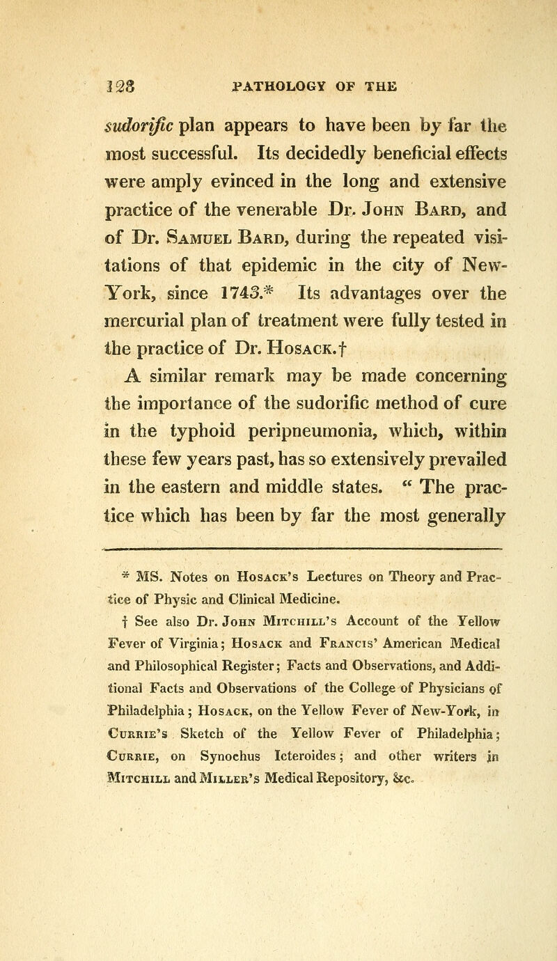 sudorific plan appears to have been by far the most successful. Its decidedly beneficial effects were amply evinced in the long and extensive practice of the venerable Dr. John Bard, and of Dr. Samuel Bard, during the repeated visi- tations of that epidemic in the city of New- York, since 1743.* Its advantages over the mercurial plan of treatment were fully tested in the practice of Dr. HosACK.f A similar remark may be made concerning the importance of the sudorific method of cure in the typhoid peripneumonia, which, within these few years past, has so extensively prevailed in the eastern and middle states.  The prac- tice which has been by far the most generally * MS. Notes on Hosack's Lectures on Theory and Prac- tice of Physic and Clinical Medicine. f See also Dr. John Mitchill's Account of the Yellow Fever of Virginia; Hosack and Francis'American Medical and Philosophical Register; Facts and Observations, and Addi- tional Facts and Observations of the College of Physicians of Philadelphia ; Hosack, on the Yellow Fever of New-York, in Currie's Sketch of the Yellow Fever of Philadelphia; Currie, on Synochus Icteroides; and other writers jn Mitchill and Miiler's Medical Repository, &c.