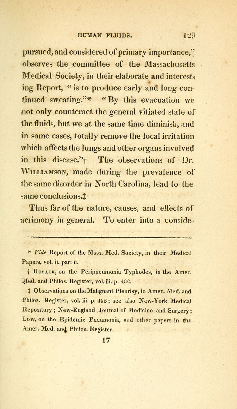pursued, and considered of primary importance, observes the committee of the Massachusetts Medical Society, in their elaborate and interests ing Report,  is to produce early and long con- tinued sweating.* By this evacuation we $iot only counteract the general vitiated state of the fluids, but we at the same time diminish, and in some cases, totally remove the local irritation which affects the lungs and other organs involved in this disease.f The observations of Dr. Williamson, made during the prevalence of the same disorder in North Carolina, lead to the same conclusions.:}: Thus far of the nature, causes, and effects of acrimony in general. To enter into a conside- * Vide Report of the Mass. Med. Society, in their Medical Papers, vol. ii. part ii. f Hosack, on the Peripneumonia Typhodes, in the Amer. Med. and Philos. Register, vol. iii. p. 452. \ Observations on the Malignant Pleurisy, in Amer. Med. and Philos. Register, vol. iii. p. 453 ; see also New-York Medical Repository ; New-England Journal of Medicine and Surgery; Low, on the Epidemic Pneumonia, and other papers in {he Amer. Med. and, Philos. Register. 17