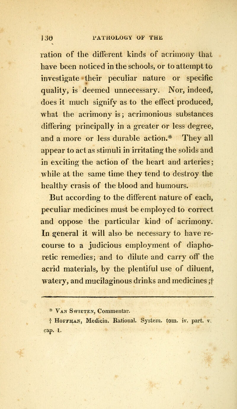 ration of the different kinds of acrimony that have been noticed in the schools, or to attempt to investigate their peculiar nature or specific quality, is deemed unnecessary. Nor, indeed, does it much signify as to the effect produced, what the acrimony is; acrimonious substances differing principally in a greater or less degree, and a more or less durable action.* They all appear to act as stimuli in irritating the solids and in exciting the action of the heart and arteries; while at the same time they tend to destroy the healthy crasis of the blood and humours. But according to the different nature of each, peculiar medicines must be employed to correct and oppose the particular kind of acrimony. In general it will also be necessary to have re- course to a judicious employment of diapho- retic remedies; and to dilute and carry off the acrid materials, by the plentiful use of diluent, watery, and mucilaginous drinks and medicines ;f * Van Swieten, Commentar. f HoffbjaNj Medicin. Rational System, torn. iv. part. r„ cap. I,