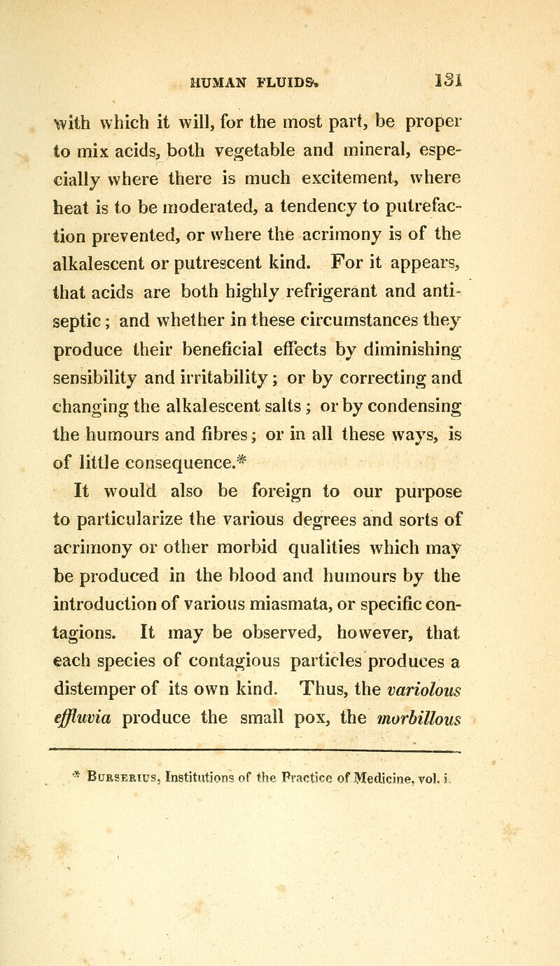 with which it will, for the most part, be proper to mix acids, both vegetable and mineral, espe- cially where there is much excitement, where heat is to be moderated, a tendency to putrefac- tion prevented, or where the acrimony is of the alkalescent or putrescent kind. For it appears, that acids are both highly refrigerant and anti- septic ; and whether in these circumstances they produce their beneficial effects by diminishing sensibility and irritability; or by correcting and changing the alkalescent salts; or by condensing the humours and fibres; or in all these ways, is of little consequence.* It would also be foreign to our purpose to particularize the various degrees and sorts of acrimony or other morbid qualities which may be produced in the blood and humours by the introduction of various miasmata, or specific con- tagions. It may be observed, however, that each species of contagious particles produces a distemper of its own kind. Thus, the variolous effluvia produce the small pox, the morhillous * Burserius, Institutions of the Practice of Medicine, vol.