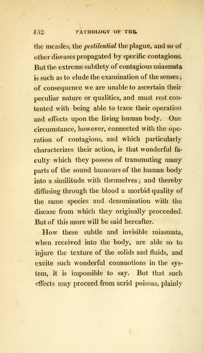 Hie measles, the pestilential the plague, and so of other diseases propagated by specific contagions. But the extreme subtlety of contagious miasmata is such as to elude the examination of the senses; of consequence we are unable to ascertain their peculiar nature or qualities, and must rest con- tented with being able to trace their operation and effects upon the living human body. One circumstance, however, connected with the ope- ration of contagions, and which particularly characterizes their action, is that wonderful fa- culty which they possess of transmuting many parts of the sound humours of the human body into a similitude with themselves; and thereby diffusing through the blood a morbid quality of the same species and denomination with the disease from which they originally proceeded, But of this more will be said hereafter. How these subtle and invisible miasmata* when received into the body, are able so to injure the texture of the solids and fluids, and excite such wonderful commotions in the sys- tem, it is impossible to say. But that such effects may proceed from acrid poisons, plainly