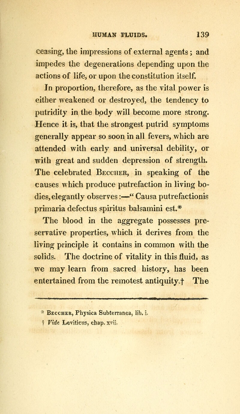 ceasing, the impressions of external agents; and impedes the degenerations depending upon the actions of life, or upon the constitution itself. In proportion, therefore, as the vital power is either weakened or destroyed, the tendency to putridity in, the body will become more strong. Hence it is, that the strongest putrid symptoms generally appear so soon in all fevers, which are attended with early and universal debility, or with great and sudden depression of strength. The celebrated Beccher, in speaking of the causes which produce putrefaction in living bo- dies, elegantly observes:— Causa putrefactionis primaria defectus spiritus balsamini est.* The blood in the aggregate possesses pre- servative properties, which it derives from the living principle it contains in common with the solids. The doctrine of vitality in this fluid, as we may learn from sacred history, has been entertained from the remotest antiquity,f The * Beccher, Physica Subterranea, lib. i. i Vide Leviticus, chap. xviL