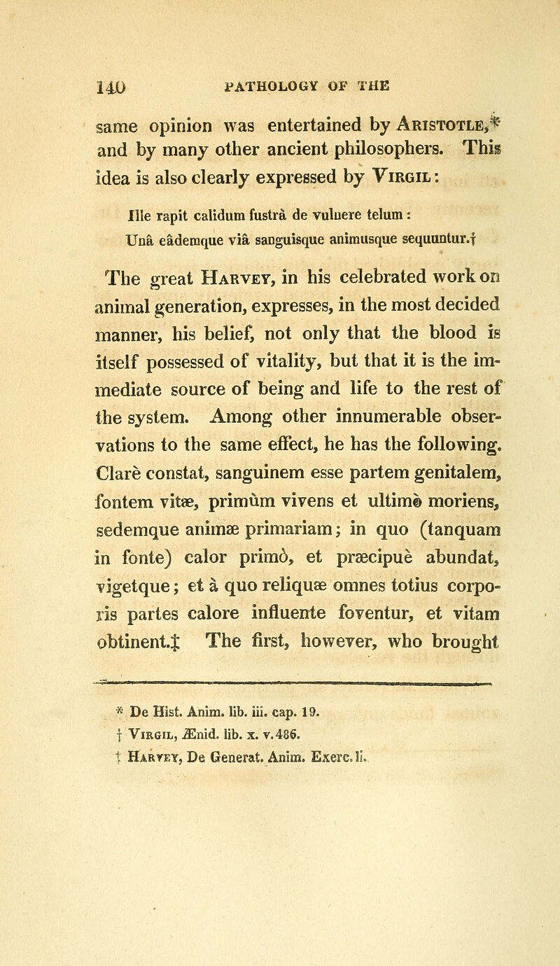 same opinion was entertained by Aristotle,* and by many other ancient philosophers. This idea is also clearly expressed by Virgil : Ille rapit calidum fustra de vuluere telum: Una eademque via saDguisque animusque sequuntur.f The great Harvey, in his celebrated work on animal generation, expresses, in the most decided manner, his belief, not only that the blood is itself possessed of vitality, but that it is the im- mediate source of being and life to the rest of the system. Among other innumerable obser- vations to the same effect, he has the following. Clare constat, sanguinem esse partem genitalem, fontem vitse, primum vivens et ultim© moriens, sedemque anirnse primariam; in quo (tanquam in fonte) calor primd, et praecipue abundat, vigetque; et a quo reliquse omnes totius corpo- ris partes calore influeirte foventur, et vitam obtinent.J The first, however, who brought * De Hist. Anim. lib. iii. cap. 19. f Virgil, iEnid, lib. x. v. 486. t HaryeYj De Generat. Anim. Exerc.li.