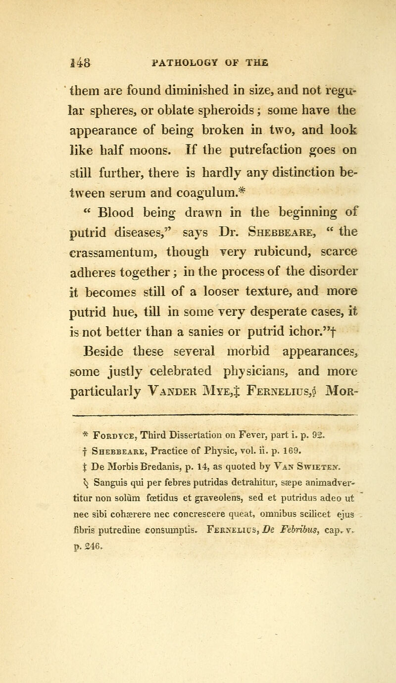 them are found diminished in size, and not regu- lar spheres, or oblate spheroids; some have the appearance of being broken in two, and look like half moons. If the putrefaction goes on still further, there is hardly any distinction be- tween serum and coagulum.*  Blood being drawn in the beginning of putrid diseases, says Dr. Shebbeare,  the crassamentum, though very rubicund, scarce adheres together; in the process of the disorder it becomes still of a looser texture, and more putrid hue, till in some very desperate cases, it is not better than a sanies or putrid ichor.f Beside these several morbid appearances, some justly celebrated physicians, and more particularly Vander M*Ej$ Fernelius,6 Mor- * Fordyce, Third Dissertation on Fever, part i. p. 92. f Shebbeare, Practice of Physic, vol. ii. p. 169. $ De Morbis Bredanis, p. 14, as quoted by Van Swieteiv. ^ Sanguis qui per febres putridas detrahitur, sspe animadver- titur non solum fcetidus et graveolens, sed et putridus adeo ut nee sibi cohserere nee concrescere queat, omnibus scilicet ejus libris putredine consumptis. Ferseuus, De Febribus, cap. v, p. 246.