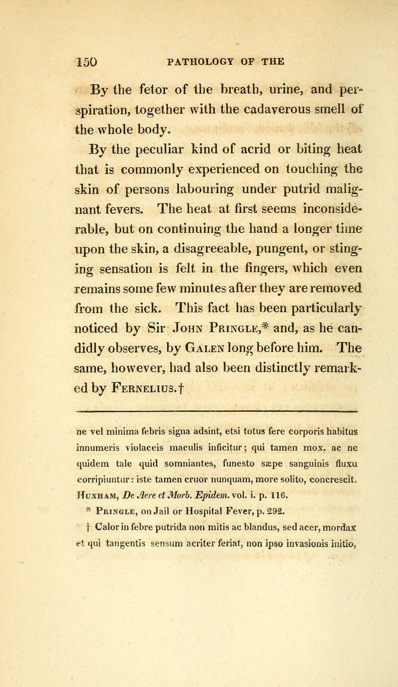 By the fetor of the breath, urine, and per- spiration, together with the cadaverous smell of the whole body. By the peculiar kind of acrid or biting heat that is commonly experienced on touching the skin of persons labouring under putrid malig- nant fevers. The heat at first seems inconside- rable, but on continuing the hand a longer time upon the skin, a disagreeable, pungent, or sting- ing sensation is felt in the fingers, which even remains some few minutes after they are removed from the sick. This fact has been particularly noticed by Sir John Pringle,* and, as he can- didly observes, by Galen long before him. The same, however, had also been distinctly remark- ed by FERNELIUS.f ne vel minima febris signa adsint, etsi totus fere corporis habitus innumeris violaceis maculis inficitur; qui tamen mox. ac ne quidem tale quid somniantes, funesto sjepe sanguinis fluxu corripiuntur: iste tamen cruor nunquam, more solito, concrescit. Huxham, De Atrt et Morb. Epidem. vol. i. p. 116. * Pringle, on Jail or Hospital Fever, p. £92. f Calor in febre putrida non mitis ac blandus, sed acer, mordax ft qui tangentis sensum acriter feriat, non ipso invasionis initio,