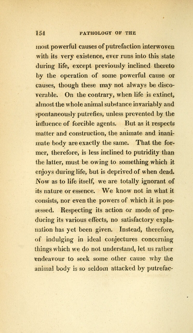 most powerful causes of putrefaction interwoven with its very existence, ever runs into this state during life, except previously inclined thereto by the operation of some powerful cause or causes, though these may not always be disco- verable. On the contrary, when life is extinct, almost the whole animal substance invariably and spontaneously putrefies, unless prevented by the influence of forcible agents. But as it respects matter and construction, the animate and inani- mate body are exactly the same. That the for- mer, therefore, is less inclined to putridity than the latter, must be owing to something which it enjoys during life, but is deprived of when dead. Now as to life itself, we are totally ignorant of its nature or essence. We know not in what it consists, nor even the powers of which it is pos- sessed. Respecting its action or mode of pro- ducing its various effects, no satisfactory expla- nation has yet been given. Instead, therefore, of indulging in ideal conjectures concerning things which we do not understand, let us rather Tendeavour to seek some other cause why the animal body is so seldom attacked by putrefac-