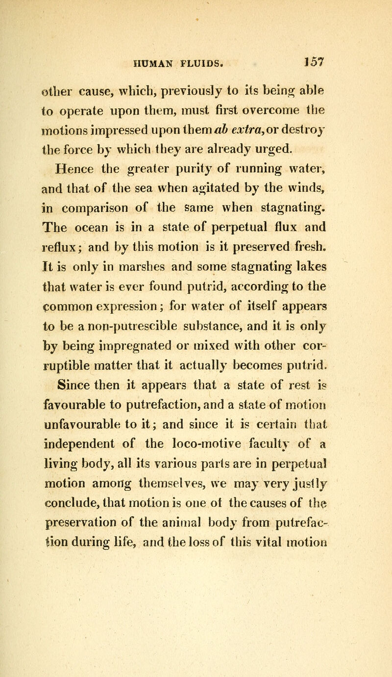 oilier cause, which, previously to its being able to operate upon them, must first overcome the motions impressed upon them #6 extra,or destroy the force by which they are already urged. Hence the greater purity of running water, and that of the sea when agitated by the winds, in comparison of the same when stagnating. The ocean is in a state of perpetual flux and reflux; and by this motion is it preserved fresh. It is only in marshes and some stagnating lakes that water is ever found putrid, according to the common expression; for water of itself appears to be a non-putrescible substance, and it is only by being impregnated or mixed with other cor- ruptible matter that it actually becomes putrid. Since then it appears that a state of rest is favourable to putrefaction, and a state of motion unfavourable to it; and since it is certain that independent of the loco-motive faculty of a living body, all its various pads are in perpetual motion among themselves, we may very justly conclude, that motion is one of the causes of the preservation of the animal body from putrefac- tion during life, and the loss of this vital motion