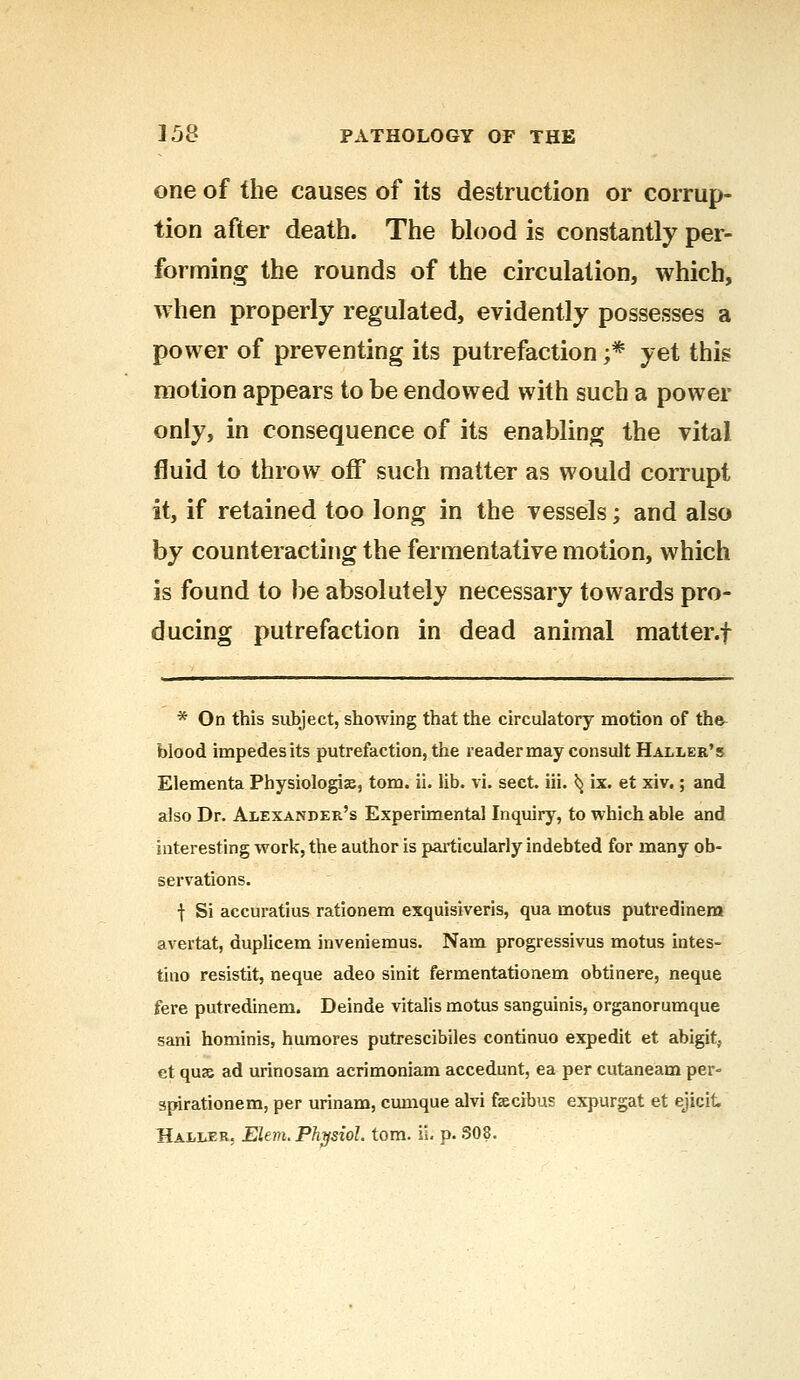 one of the causes of its destruction or corrup- tion after death. The blood is constantly per- forming the rounds of the circulation, which, when properly regulated, evidently possesses a power of preventing its putrefaction ;* yet this motion appears to be endowed with such a power only, in consequence of its enabling the vital fluid to throw off such matter as would corrupt it, if retained too long in the vessels; and also by counteracting the fermentative motion, which is found to be absolutely necessary towards pro- ducing putrefaction in dead animal matter.f * On this subject, showing that the circulatory motion of the- blood impedes its putrefaction, the reader may consult Haller's Elementa Physiologic, torn. ii. lib. vi. sect. iii. ^ ix. et xiv.; and also Dr. Alexander's Experimental Inquiry, to which able and interesting work, the author is particularly indebted for many ob- servations. f Si accuratius rationem exquisiveris, qua motus putredinem avertat, duplicem inveniemus. Nam progressivus motus intes- tino resistit, neque adeo sinit fermentationem obtinere, neque fere putredinem. Deinde vitalis motus sanguinis, organorumque sani hominis, huraores putrescibiles continuo expedit et abigit, et quae ad urinosam acrimoniam accedunt, ea per cutaneam per- apirationem, per urinam, cumque alvi fiecrbus expurgat et ejicit Haller, Elem. Physiol, torn. ii. p. S08.