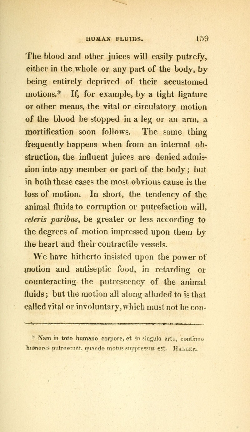 The blood and other juices will easily putrefy, either in the whole or any part of the body, by being entirely deprived of their accustomed motions.* If, for example, by a tight ligature or other means, the vital or circulatory motion of the blood be stopped in a leg or an arm, a mortification soon follows. The same thing frequently happens when from an internal ob- struction, the influent juices are denied admis- sion into any member or part of the body; but in both these cases the most obvious cause is the loss of motion. In short, the tendency of the animal fluids to corruption or putrefaction will, ceteris paribus, be greater or less according to the degrees of motion impressed upon them by the heart and their contractile vessels. We have hitherto insisted upon the power of motion and antiseptic food, in retarding or counteracting the putrescency of the animal fluids; but the motion all along alluded to is that called vital or involuntary, which must not be con- * Nam in toto humano corpore, et in singulo artu, continue liiimdres putrescant, quando motus suppresSus est. Halxer.