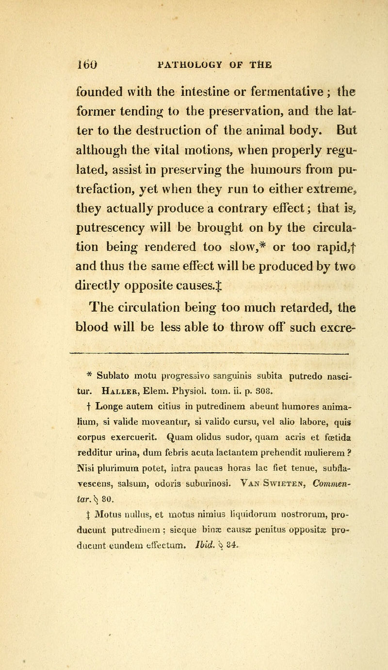 founded with the intestine or fermentative; the former tending to the preservation, and the lat- ter to the destruction of the animal body. But although the vital motions, when properly regu- lated, assist in preserving the humours from pu- trefaction, yet when they run to either extreme., they actually produce a contrary effect; that is? putrescency will be brought on by the circula- tion being rendered too slow,* or too rapid,f and thus the same effect will be produced by two directly opposite causes.J The circulation being too much retarded, the blood will be less able to throw off such excre- * Sublato motu progressive* sanguinis subita putredo nasci- tur. Haller, Elem. Physiol, torn. ii. p. 308. f Longe autem citius in putredinem abeunt humores anima- lium, si valide moveantur, si valido cursu, vel alio labore, quis corpus exercuerit. Quam olidus sudor, quam acris et fcetida redditur urina, dum febris acuta lactantem prehendit raulierem ? Nisi plurimum potet, intra paucas horas lac fiet tenue, subfla- vescens, salsum, odoris suburinosi. Van Swieten, Commen- tar. ^ 80. J Motus nulltis, et motus nimius liquidorum nostrorum, pro- ducunt putredinem; sicque bin<e causae penitus opposite pro- ducunt eundem tffectum. Ibid. \ 84.