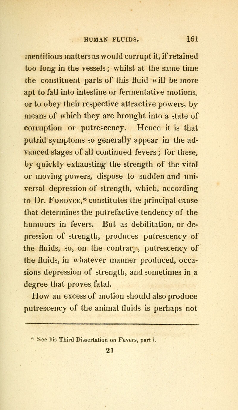 mentitious matters as would corrupt it, if retained too long in the vessels; whilst at the same time the constituent parts of this fluid will be more apt to fall into intestine or fermentative motions,, or to obey their respective attractive powers, by means of which they are brought into a state of corruption or putrescency. Hence it is that putrid symptoms so generally appear in the ad- vanced stages of all continued fevers ; for these, by quickly exhausting the strength of the vital or moving powers, dispose to sudden and uni- versal depression of strength, which, according to Dr. Fordyce,* constitutes the principal cause that determines the putrefactive tendency of the humours in fevers. But as debilitation, or de- pression of strength, produces putrescency of the fluids, so, on the contrary, putrescency of the fluids, in whatever manner produced, occa- sions depression of strength, and sometimes in a degree that proves fatal. How an excess of motion should also produce putrescency of the animal fluids is perhaps not * See his Third Dissertation on Fevers, part i. 21