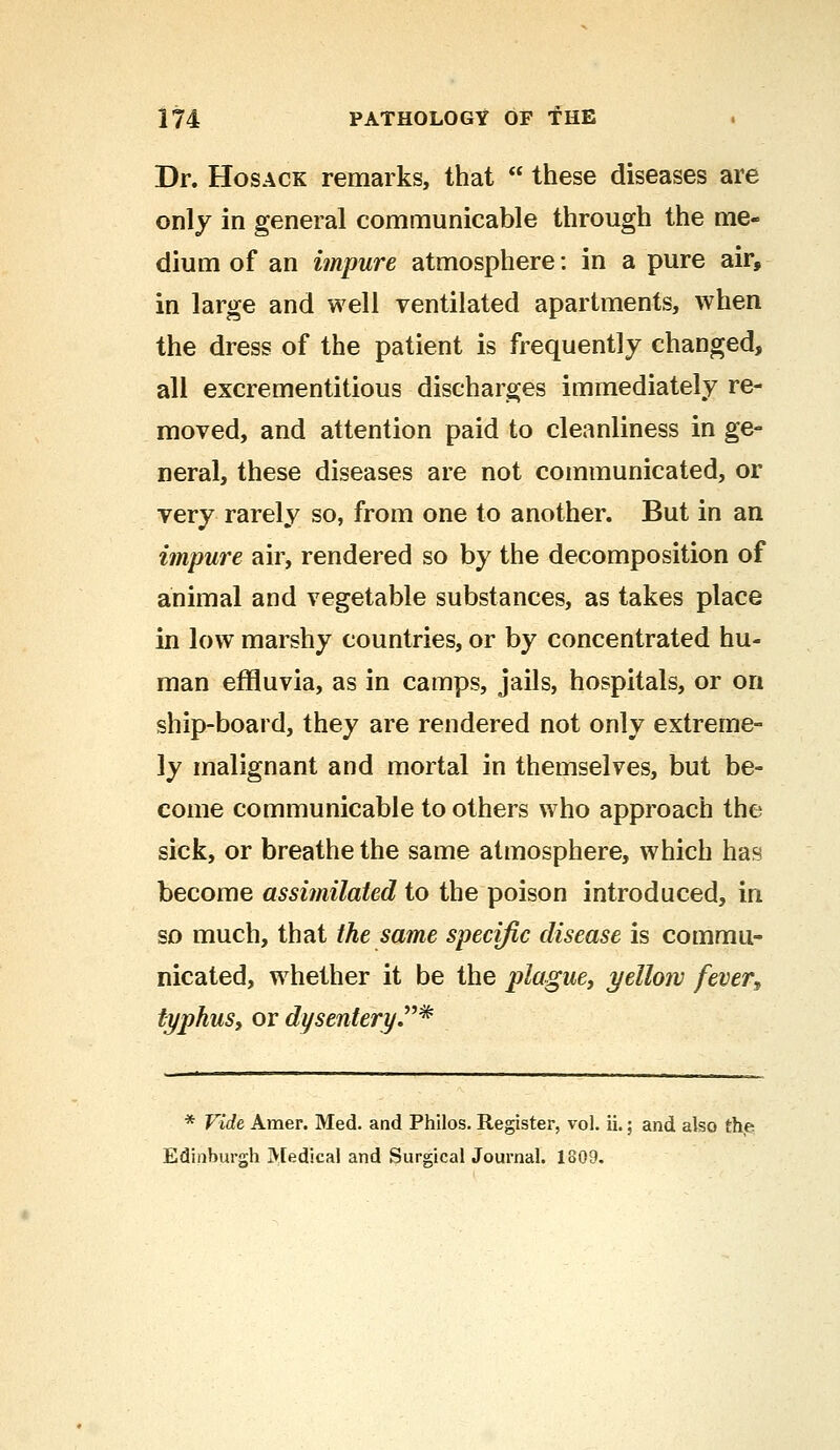 Dr. Hosack remarks, that  these diseases are only in general communicable through the me- dium of an impure atmosphere: in a pure air, in large and well ventilated apartments, when the dress of the patient is frequently changed, all excrementitious discharges immediately re- moved, and attention paid to cleanliness in ge- neral, these diseases are not communicated, or very rarely so, from one to another. But in an impure air, rendered so by the decomposition of animal and vegetable substances, as takes place in low marshy countries, or by concentrated hu- man effluvia, as in camps, jails, hospitals, or on ship-board, they are rendered not only extreme- ly malignant and mortal in themselves, but be- come communicable to others who approach the sick, or breathe the same atmosphere, which has become assimilated to the poison introduced, in so much, that the same specific disease is commu- nicated, whether it be the plague, yellow fever9 typhus, or dysentery* * Vide Amer. Med. and Philos. Register, vol. ii.; and also the Edinburgh Medical and Surgical Journal. 1809.