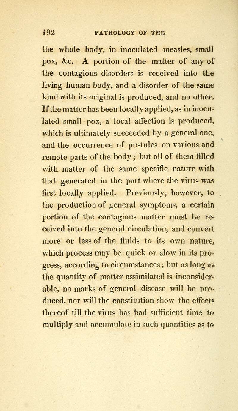 the whole body, in inoculated measles, small pox, &c. A portion of the matter of any of the contagious disorders is received into the living human body, and a disorder of the same kind with its original is produced, and no other. If the matter has been locally applied, as in inocu- lated small pox, a local affection is produced, which is ultimately succeeded by a general one, and the occurrence of pustules on various and remote parts of the body; but all of them filled with matter of the same specific nature with that generated in the part where the virus was first locally applied. Previously, however, to the production of general symptoms, a certain portion of the contagious matter must be re- ceived into the general circulation, and convert more or less of the fluids to its own nature, which process may be quick or slow in its pro- gress, according to circumstances; but as long as- the quantity of matter assimilated is inconsider- able, no marks of general disease will be pro- duced, nor will the constitution show the effects thereof till the virus has had sufficient time to multiply and accumulate in such quantities as to