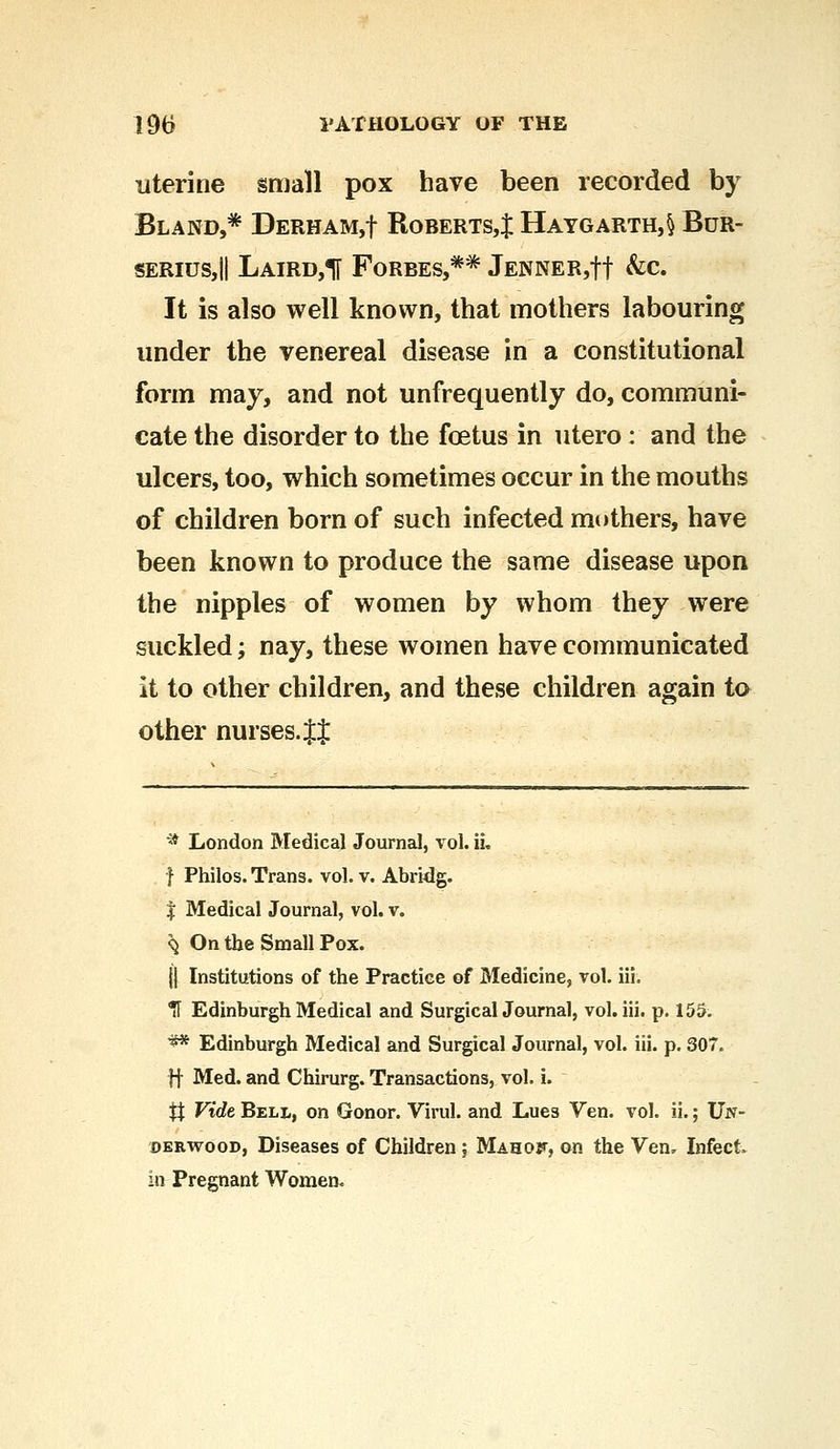 uterine small pox have been recorded by Bland,* Derham,! Roberts,^ Haygarth,§ Bur- seriuSjII Laird,1[ Forbes,** JENNER,tt &c It is also well known, that mothers labouring under the venereal disease in a constitutional form may, and not unfrequently do, communi- cate the disorder to the foetus in utero : and the ulcers, too, which sometimes occur in the mouths of children born of such infected mothers, have been known to produce the same disease upon the nipples of women by whom they were suckled; nay, these women have communicated it to other children, and these children again to other nurses. It * London Medical Journal, vol. ii. f Philos. Trans, vol. v. Abridg. j Medical Journal, vol. v. ^ On the Small Pox. jj Institutions of the Practice of Medicine, vol. iii. Tf Edinburgh Medical and Surgical Journal, vol. iii. p. 155. ** Edinburgh Medical and Surgical Journal, vol. iii. p. 307. ff Med. and Chirurg. Transactions, vol. i. # Vide Bell, on Gonor. Virul. and Lues Ven. vol. ii.; Un- derwood, Diseases of Children; Mahof, on the Ven. Infect, in Pregnant Women.