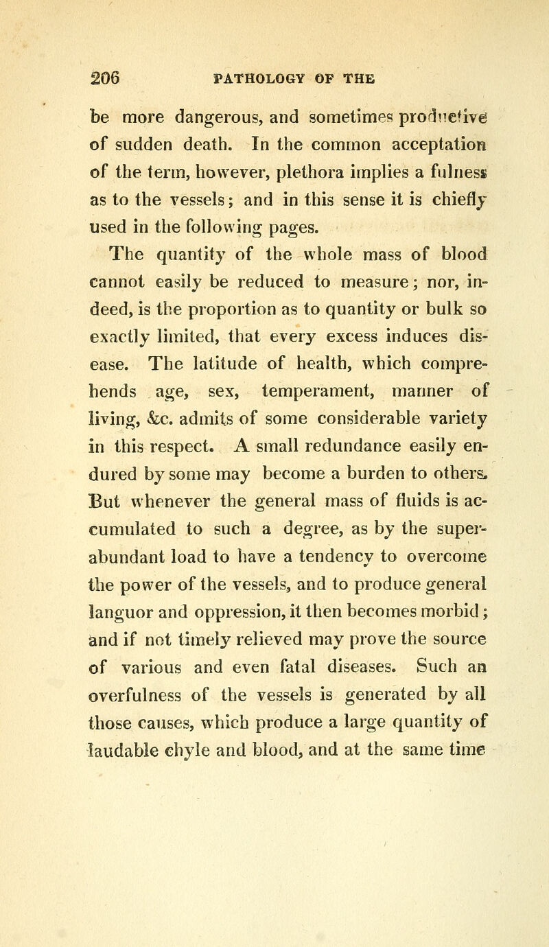 be more dangerous, and sometimes; productive of sudden death. In the common acceptation of the term, however, plethora implies a fulness as to the vessels; and in this sense it is chiefly used in the following pages. The quantity of the whole mass of blood cannot easily be reduced to measure; nor, in- deed, is the proportion as to quantity or bulk so exactly limited, that every excess induces dis- ease. The latitude of health, which compre- hends age, sex, temperament, manner of living, &c. admits of some considerable variety in this respect. A small redundance easily en- dured by some may become a burden to others. But whenever the general mass of fluids is ac- cumulated to such a degree, as by the super- abundant load to have a tendency to overcome the power of the vessels, and to produce general languor and oppression, it then becomes morbid; and if not timely relieved may prove the source of various and even fatal diseases. Such an overfulness of the vessels is generated by all those causes, which produce a large quantity of laudable chyle and blood, and at the same time