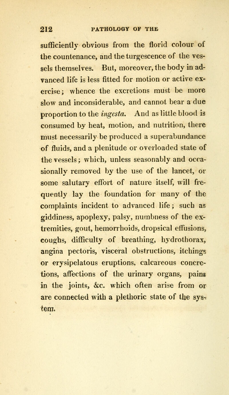 sufficiently obvious from the florid colour of the countenance, and the tumescence of the ves- sels themselves. But, moreover, the body in ad- vanced life is less fitted for motion or active ex- ercise; whence the excretions must be more slow and inconsiderable, and cannot bear a due proportion to the ingesta. And as little blood is consumed by heat, motion, and nutrition, there must necessarily be produced a superabundance of fluids, and a plenitude or overloaded state of the vessels; which, unless seasonably and occa- sionally removed by the use of the lancet, or some salutary effort of nature itself, will fre- quently lay the foundation for many of the complaints incident to advanced life; such as giddiness, apoplexy, palsy, numbness of the ex- tremities, gout, hemorrhoids, dropsical effusions, coughs, difficulty of breathing, hydrothorax, angina pectoris, visceral obstructions, itchings or erysipelatous eruptions, calcareous concre- tions, affections of the urinary organs, pains in the joints, &c. which often arise from or are connected with a plethoric state of the sys-c tern.