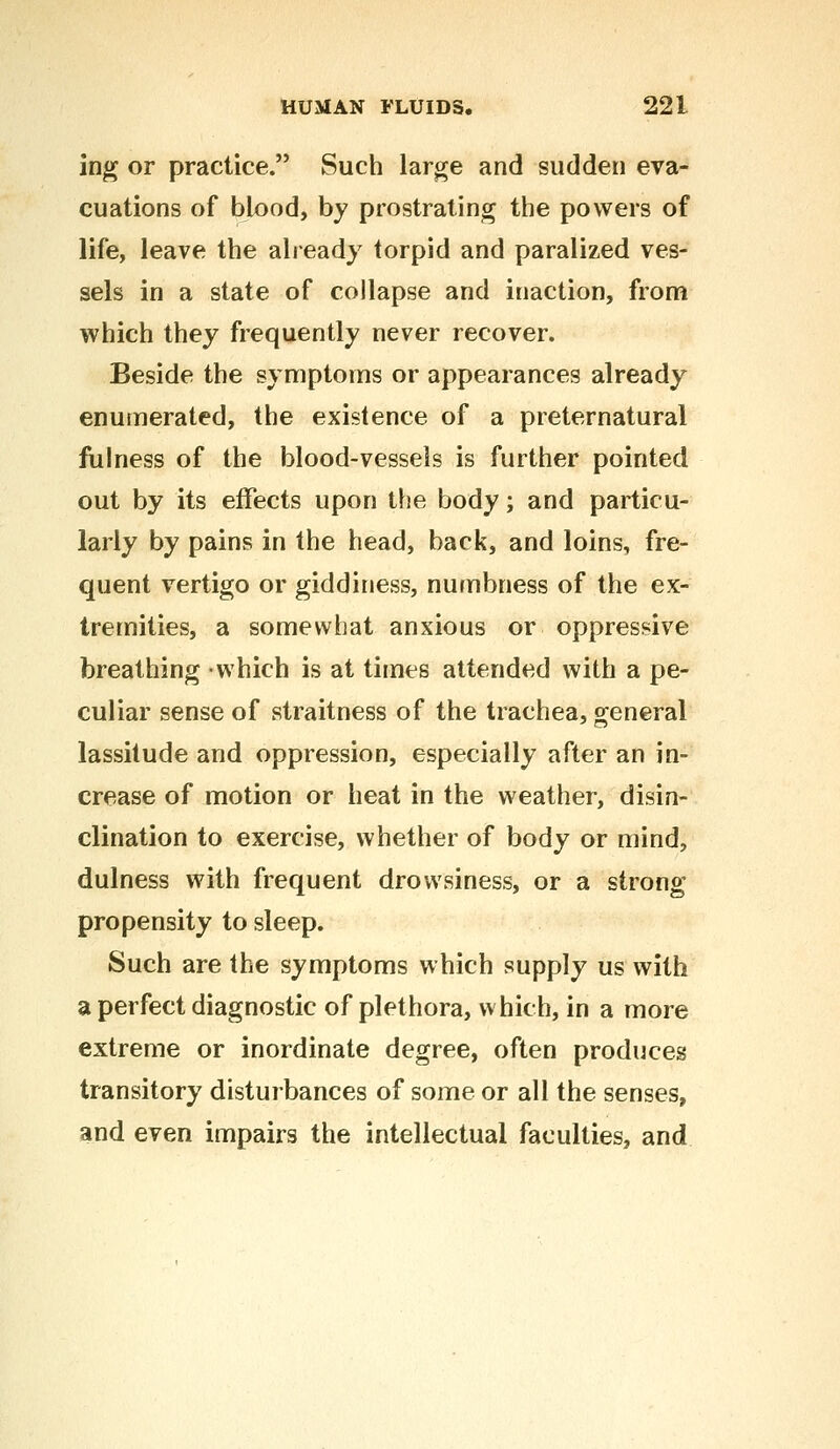 ing or practice. Such large and sudden eva- cuations of blood, by prostrating the powers of life, leave the already torpid and paralized ves- sels in a state of collapse and inaction, from which they frequently never recover. Beside the symptoms or appearances already enumerated, the existence of a preternatural fulness of the blood-vessels is further pointed out by its effects upon the body; and particu- larly by pains in the head, back, and loins, fre- quent vertigo or giddiness, numbness of the ex- tremities, a somewhat anxious or oppressive breathing which is at times attended with a pe- culiar sense of straitness of the trachea, general lassitude and oppression, especially after an in- crease of motion or heat in the weather, disin- clination to exercise, whether of body or mind, dulness with frequent drowsiness, or a strong propensity to sleep. Such are the symptoms which supply us with a perfect diagnostic of plethora, which, in a more extreme or inordinate degree, often produces transitory disturbances of some or all the senses, and even impairs the intellectual faculties, and