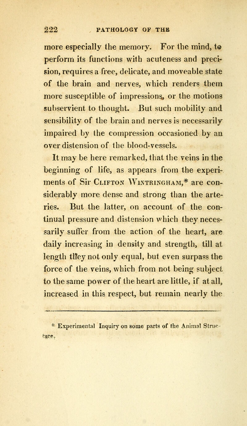 more especially the memory. For the mind, to perform its functions with acuteness and preci- sion, requires a free, delicate, and moveable state of the brain and nerves, which renders them more susceptible of impressions, or the motions subservient to thought. But such mobility and sensibility of the brain and nerves is necessarily impaired by the compression occasioned by an overdistension of the blood-vessels. It may be here remarked, that the veins in the beginning of life, as appears from the experi- ments of Sir Clifton Wintringham,* are con- siderably more dense and strong than the arte- ries. But the latter, on account of the con- tinual pressure and distension which they neces- sarily suffer from the action of the heart, are daily increasing in density and strength, till at length ttTey not only equal, but even surpass the force of the veins, which from not being subject to the same power of the heart are little, if at all, increased in this respect, but remain nearly the * Experimental Inquiry on some parts of the Animal Strur tare.