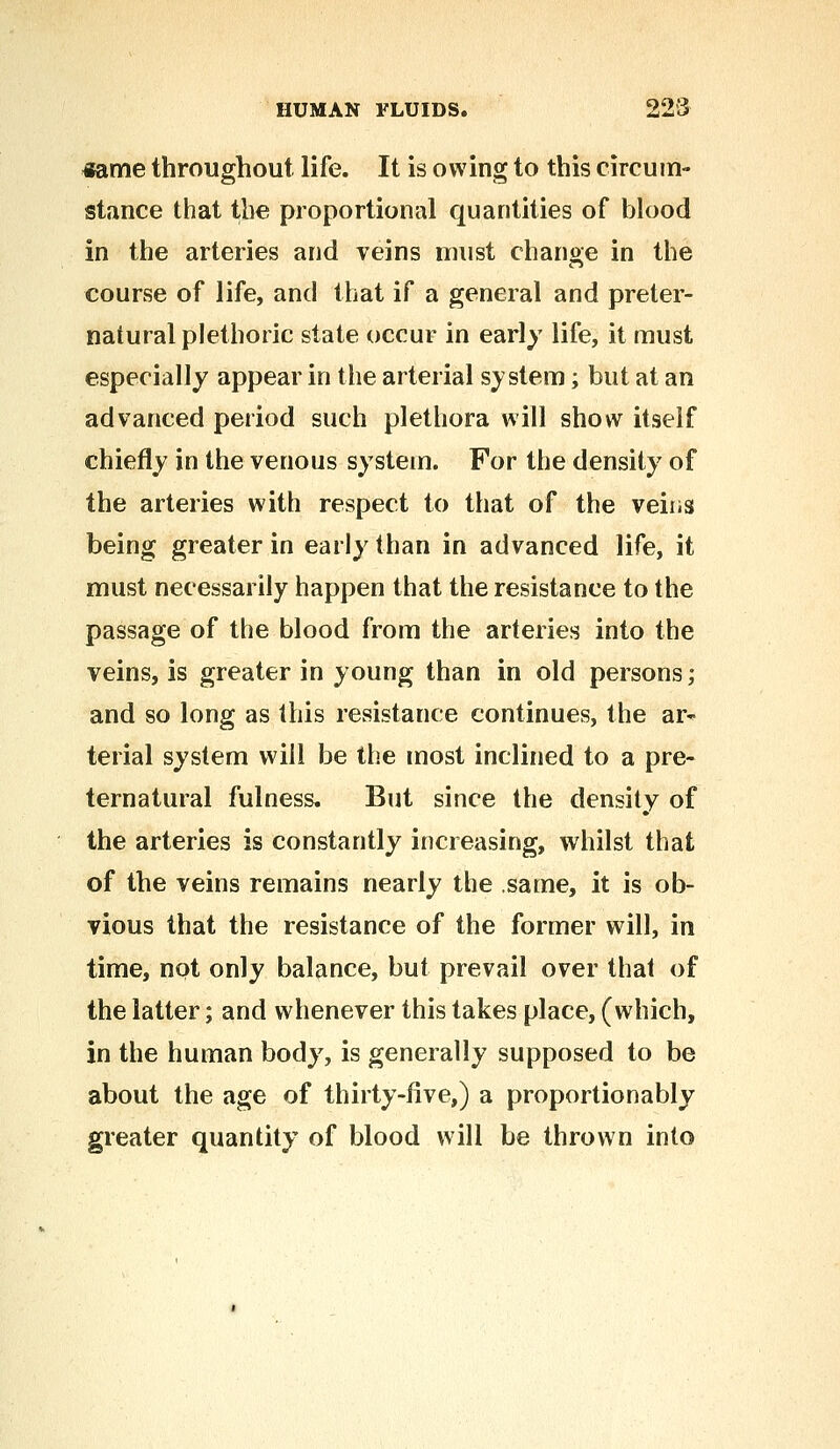 tfame throughout life. It is owing to this circum- stance that the proportional quantities of blood in the arteries and veins must change in the course of life, and that if a general and preter- natural plethoric state occur in early life, it must especially appear in the arterial system; but at an advanced period such plethora will show itself chiefly in the venous system. For the density of the arteries with respect to that of the veins being greater in early than in advanced life, it must necessarily happen that the resistance to the passage of the blood from the arteries into the veins, is greater in young than in old persons; and so long as this resistance continues, the ar- terial system will be the most inclined to a pre- ternatural fulness. But since the density of the arteries is constantly increasing, whilst that of the veins remains nearly the same, it is ob- vious that the resistance of the former will, in time, not only balance, but prevail over that of the latter; and whenever this takes place, (which, in the human body, is generally supposed to be about the age of thirty-five,) a proportionably greater quantity of blood will be thrown into
