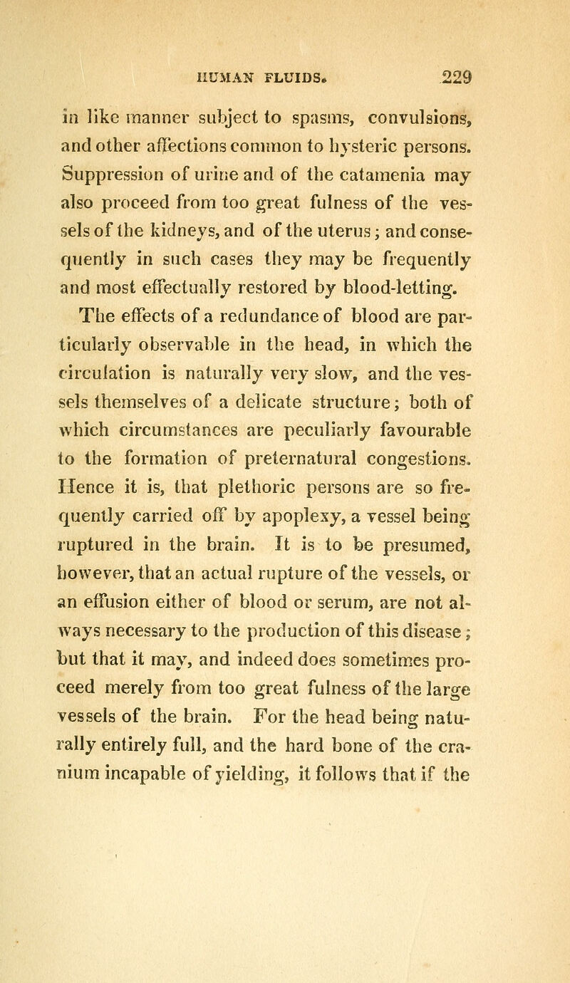 iri like manner subject to spasms, convulsions, and other affections common to hysteric persons. Suppression of urine and of the catamenia may also proceed from too great fulness of the ves- sels of the kidneys, and of the uterus; and conse- quently in such cases they may be frequently and most effectually restored by blood-letting. The effects of a redundance of blood are par- ticularly observable in the head, in which the circulation is naturally very slow, and the ves- sels themselves of a delicate structure; both of which circumstances are peculiarly favourable to the formation of preternatural congestions. Hence it is, that plethoric persons are so fre- quently carried off by apoplexy, a vessel being ruptured in the brain. It is to be presumed, however, that an actual rupture of the vessels, or an effusion either of blood or serum, are not al- ways necessary to the production of this disease; but that it may, and indeed does sometimes pro- ceed merely from too great fulness of the large vessels of the brain. For the head being natu- rally entirely full, and the hard bone of the cra- nium incapable of yielding, it follows that if the