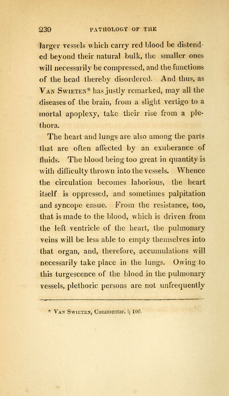 larger vessels which carry red blood be distend- ed beyond their natural bulk, the smaller ones will necessarily be compressed, and the functions of the head thereby disordered. And thus, as Van Swieten* has justly remarked, may all the diseases of the brain, from a slight vertigo to a mortal apoplexy, take their rise from a ple- thora. The heart and lungs are also among the parts that are often affected by an exuberance of fluids. The blood being too great in quantity is with difficulty thrown into the vessels. Whence the circulation becomes laborious, the heart itself is oppressed, and sometimes palpitation and syncope ensue. From the resistance, too, that is made to the blood, which is driven from the left ventricle of the heart, the pulmonary veins will be less able to empty themselves into that organ, and, therefore, accumulations will necessarily take place in the lungs. Owing to this turgescence of the blood in the pulmonary vessels, plethoric persons are not unfrequently * Van Swiexew, Commentar. ^ 106