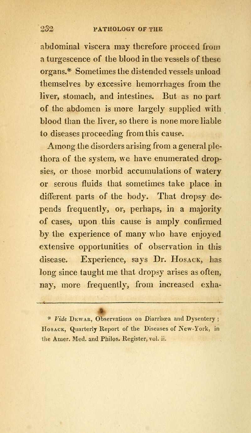 abdominal viscera may therefore proceed fro in a turgeseence of the blood in the vessels of these organs.* Sometimes the distended vessels unload themselves by excessive hemorrhages from the liver, stomach, and intestines. But as no part of the abdomen is more largely supplied with blood than the liver, so there is none more liable to diseases proceeding from this cause. Among the disorders arising from a general ple- thora of the system, we have enumerated drop- sies, or those morbid accumulations of watery or serous fluids that sometimes take place in different parts of the body. That dropsy de- pends frequently, or, perhaps, in a majority of cases, upon this cause is amply confirmed by the experience of many who have enjoyed extensive opportunities of observation in this disease. Experience, says Dr. Hosack, has long since taught me that dropsy arises as often, nay, more frequently, from increased exha- I * Vide Dewar, Observations on Diarrhoea and Dysentery : Hosack, Quarterly Report of the Diseases of New-York, in the Amer. Med. and Philos. Register, vol. ii.