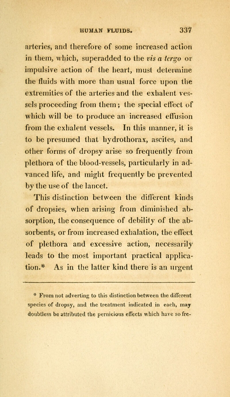 arteries* and therefore of some increased action in them, which, superadded to the vis a tcrgo or impulsive action of the heart, must determine the fluids with more than usual force upon the extremities of the arteries and the exhalent ves- sels proceeding from them; the special effect of which will be to produce an increased effusion from the exhalent vessels. In this manner, it is to be presumed that hydrothorax, ascites, and other forms of dropsy arise so frequently from plethora of the blood-vessels, particularly in ad- vanced life, and might frequently be prevented by the use of the lancet. This distinction between the different kinds of dropsies, when arising from diminished ab- sorption, the consequence of debility of the ab- sorbents, or from increased exhalation, the effect of plethora and excessive action, necessarily leads to the most important practical applica- tion.* As in the latter kind there is an urgent * From not adverting to this distinction between the different species of dropsy, and the treatment indicated in each, may doubtless be attributed the pernicious effects which have so fre-