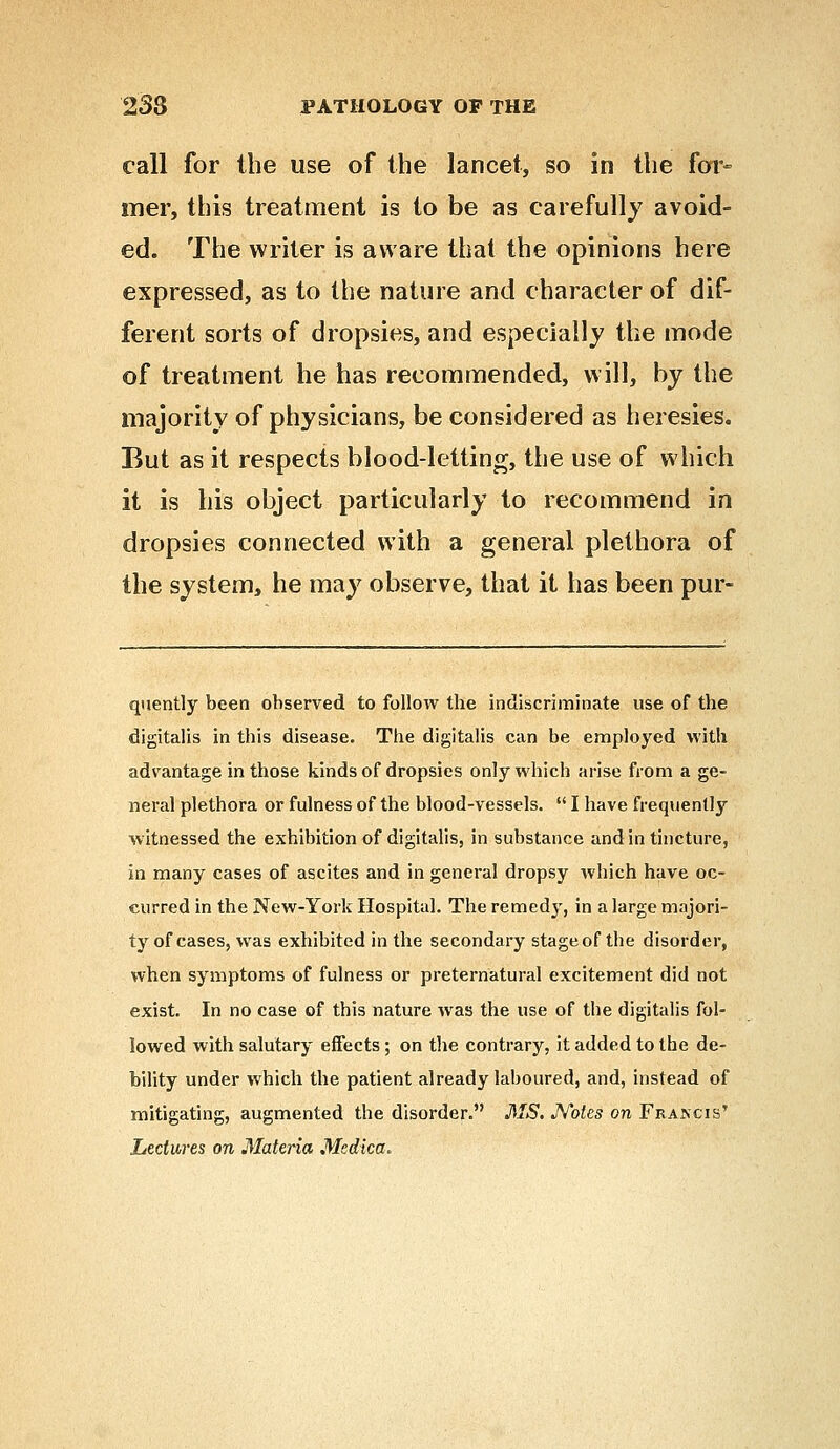 call for the use of the lancet, so in the for- mer, this treatment is to be as carefully avoid- ed. The writer is aware thai the opinions here expressed, as to the nature and character of dif- ferent sorts of dropsies, and especially the mode of treatment he has recommended, will, by the majority of physicians, be considered as heresies. But as it respects blood-letting, the use of which it is his object particularly to recommend in dropsies connected with a general plethora of the system, he may observe, that it has been pur- quently been ohserved to follow the indiscriminate use of the digitalis in this disease. The digitalis can be employed with advantage in those kinds of dropsies only which arise from a ge- neral plethora or fulness of the blood-vessels.  I have frequently witnessed the exhibition of digitalis, in substance and in tincture, in many cases of ascites and in general dropsy which have oc- curred in the New-York Hospital. The remedy, in a large majori- ty of cases, was exhibited in the secondary stageof the disorder, when symptoms of fulness or preternatural excitement did not exist. In no case of this nature was the use of the digitalis fol- lowed with salutary effects; on the contrary, it added to the de- bility under which the patient already laboured, and, instead of mitigating, augmented the disorder. MS. Notes on Frakcis' Lectures on Materia Medica.
