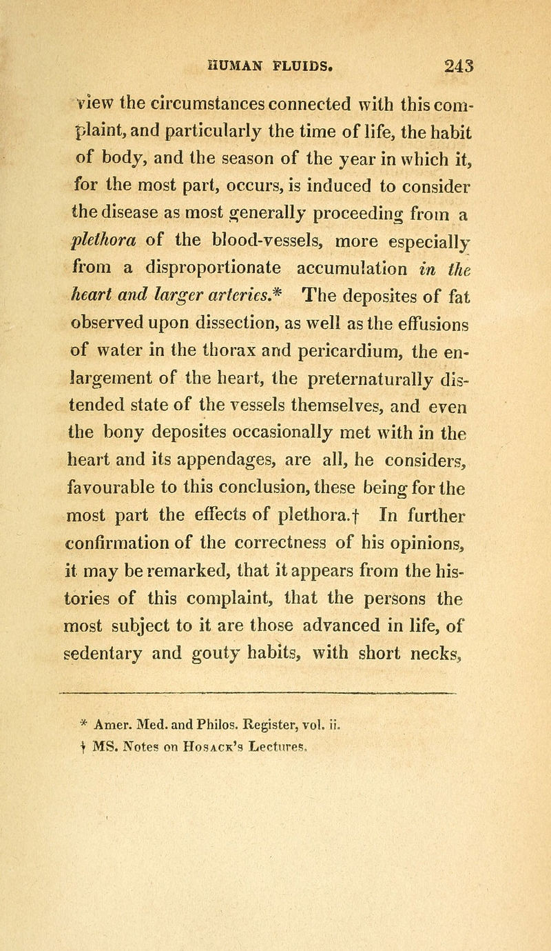 view the circumstances connected with this com- plaint, and particularly the time of life, the habit of body, and the season of the year in which it, for the most part, occurs, is induced to consider the disease as most generally proceeding from a plethora of the blood-vessels, more especially from a disproportionate accumulation in the heart and larger arteries* The deposites of fat observed upon dissection, as well as the effusions of water in the thorax and pericardium, the en- largement of the heart, the preternaturally dis- tended state of the vessels themselves, and even the bony deposites occasionally met with in the heart and its appendages, are all, he considers, favourable to this conclusion, these being for the most part the effects of plethora.f In further confirmation of the correctness of his opinions, it may be remarked, that it appears from the his- tories of this complaint, that the persons the most subject to it are those advanced in life, of sedentary and gouty habits, with short necks, * Amer. Med. and Philos. Register, vol. ii. } MS. Notes on Hosack's Lecture?,
