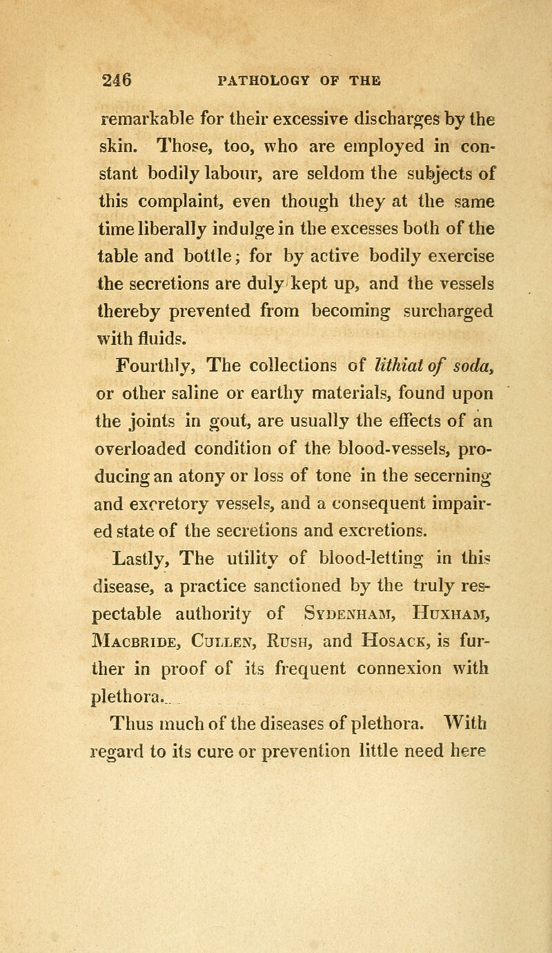 remarkable for their excessive discharges by the skin. Those, too, who are employed in con- stant bodily labour, are seldom the subjects of this complaint, even though they at the same time liberally indulge in the excesses both of the table and bottle; for by active bodily exercise the secretions are duly kept up, and the vessels thereby prevented from becoming surcharged with fluids. Fourthly, The collections of Uthiai of soday or other saline or earthy materials, found upon the joints in gout, are usually the effects of an overloaded condition of the blood-vessels, pro- ducing an atony or loss of tone in the secerning and excretory vessels, and a consequent impair- ed state of the secretions and excretions. Lastly, The utility of blood-letting in this disease, a practice sanctioned by the truly res- pectable authority of Sydenham, Huxham, Macbride, Cullen, Rush, and Hosack, is fur- ther in proof of its frequent connexion with plethora..... Thus much of the diseases of plethora. With regard to its cure or prevention little need here