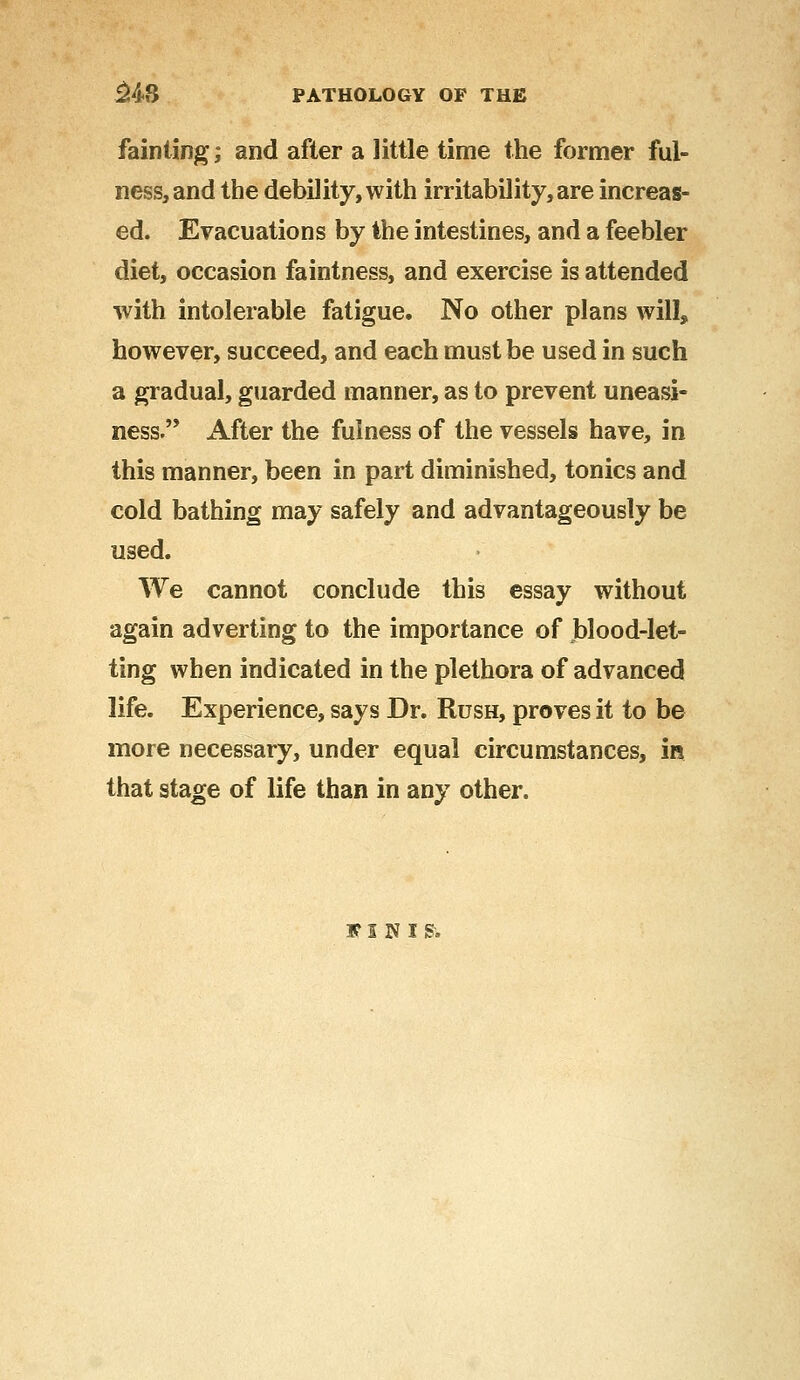 fainting; and after a little time the former ful- ness, and the debility, with irritability, are increas- ed. Evacuations by the intestines, and a feebler diet, occasion faintness, and exercise is attended with intolerable fatigue. No other plans will, however, succeed, and each must be used in such a gradual, guarded manner, as to prevent uneasi- ness. After the fulness of the vessels have, in this manner, been in part diminished, tonics and cold bathing may safely and advantageously be used. We cannot conclude this essay without again adverting to the importance of blood-let- ting when indicated in the plethora of advanced life. Experience, says Dr. Rush, proves it to be more necessary, under equal circumstances, in that stage of life than in any other. FIKIR
