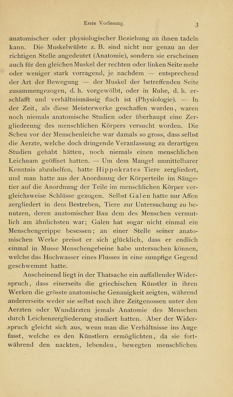 anatomischer oder physiologischer Beziehung- an ihnen tadeln kann. Die Muskelwülste z. B. sind nicht nur genau an der richtigen Stelle angedeutet (Anatomie), sondern sie erscheinen -auch für den gleichen Muskel der rechten oder linken Seite mehr oder weniger stark vorragend, je nachdem — entsprechend der Art der Bewegung — der Muskel der betreffenden Seite zusammengezogen, d. h. vorgewölbt, oder in Ruhe, d. h. er- schlafft und verhältnismässig flach ist (Physiologie). — In der Zeit, als diese Meisterwerke geschaffen wurden, waren noch niemals anatomische Studien oder überhaupt eine Zer- gliederung des menschlichen Körpers versucht worden. Die Scheu vor der Menschenleiche war damals so gross, dass selbst die Aerzte, welche doch dringende Veranlassung zu derartigen Studien gehabt hätten, noch niemals einen menschlichen Leichnam geöffnet hatten. — Um dem Mangel unmittelbarer Kenntnis abzuhelfen, hatte Hippokrates Tiere zergliedei't, und man hatte aus der Anordnung der Körperteile im Säuge- tier auf die Anordnung der Teile im menschlichen Körper ver- gleichsweise Schlüsse gezogen. Selbst Galen hatte nur Affen zergliedert in dem Bestreben, Tiere zur Untersuchung zu be- nutzen, deren anatomischer Bau dem des Menschen vermut- lich am ähnlichsten war; Galen hat sogar nicht einmal ein Menschengerippe besessen; an einer Stelle seiner anato- mischen Werke preisst er sich glücklich, dass er endlich einmal in Müsse Menschengebeine habe untersuchen können, welche das Hochwasser eines Flusses in eine sumpfige Gegend geschwemmt hatte. Anscheinend liegt in der Thatsache ein auffallender Wider- spruch , dass einerseits die griechischen Künstler in ihren Werken die grösste anatomische Genauigkeit zeigten, während andererseits weder sie selbst noch ihre Zeitgenossen unter den Aerzten oder Wundärzten jemals Anatomie des Menschen durch Leichenzergliederung studiert hatten. Aber der Wider- spruch gleicht sich aus, wenn man die Verhältnisse ins Auge fasst, welche es den Künstlern ermöglichten, da sie fort- während den nackten, lebenden, bewegten menschlichen
