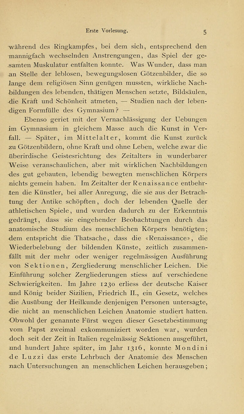 -während des Ringkampfes, bei dem sich, entsprechend den mannigfach wechselnden Anstrengungen, das Spiel der ge- samten Muskulatur entfalten konnte. Was Wunder, dass man an Stelle der leblosen, bewegungslosen Götzenbilder, die so lange dem religiösen Sinn genügen mussten, wirkliche Nach- bildungen des lebenden, thätigen Menschen setzte, Bildsäulen, ■die Kraft und Schönheit atmeten, — Studien nach der leben- digen Formfülle des Gymnasium ? —■ Ebenso geriet mit der Vernachlässigung der Uebungen im Gymnasium in gleichem Masse auch die Kunst in Ver- fall. — Später, im Mittelalter, kommt die Kunst zurück zu Götzenbildern, ohne Kraft und ohne Leben, welche zwar die überirdische Geistesrichtung des Zeitalters in wunderbarer Weise veranschaulichen, aber mit wirklichen Nachbildungen des gut gebauten, lebendig bewegten menschlichen Körpers nichts gemein haben. Im Zeitalter der Renaissance entbehr- ten die Künstler, bei aller Anregung, die sie aus der Betrach- tung der Antike schöpften, doch der lebenden Quelle der .athletischen Spiele, und wurden dadurch zu der Erkenntnis gedrängt, dass sie eingehender Beobachtungen durch das anatomische Studium des menschlichen Körpers benötigten; dem entspricht die Thatsache, dass die «Renaissance», die Wiederbelebung der bildenden Künste, zeitlich zusammen- fällt mit der mehr oder weniger regelmässigen Ausführung von Sektionen, Zergliederung menschlicher Leichen. Die Einführung solcher Zergliederungen stiess auf verschiedene Schwierigkeiten. Im Jahre 1230 erliess der deutsche Kaiser und König beider Sizilien, Friedrich IL, ein Gesetz, welches ■die Ausübung der Heilkunde denjenigen Personen untersagte, -die nicht an menschlichen Leichen Anatomie studiert hatten. Obwohl der genannte Fürst wegen dieser Gesetzbestimmung vom Papst zweimal exkommuniziert worden war, wurden doch seit der Zeit in Italien regelmässig Sektionen ausgeführt, .und hundert Jahre später, im Jahr 1316, konnte Mondini de Luzzi das erste Lehrbuch der Anatomie des Menschen nach Untersuchungen an menschlichen Leichen herausgeben;