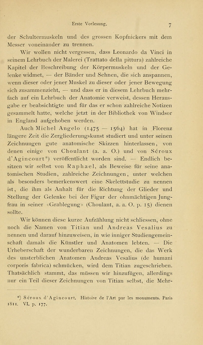 der Schultermuskeln und des grossen Kopfnickers mit dem Messer voneinander zu trennen. Wir wollen nicht vergessen, dass Leonardo da Vinci in seinem Lehrbuch der Malerei (Trattato della pittura) zahlreiche Kapitel der Beschreibung der Körpermuskeln und der Ge- lenke widmet, — der Bänder und Sehnen, die sich anspannen, wenn dieser oder jener Muskel zu dieser oder jener Bewegung sich zusammenzieht, — und dass er in diesem Lehrbuch mehr- fach auf ein Lehrbuch der Anatomie verweist, dessen Heraus- gabe er beabsichtigte und für das er schon zahlreiche Notizen gesammelt hatte, welche jetzt in der Bibliothek von Windsor in England aufgehoben werden. Auch Michel Angelo (1475 — 1564) hat in Florenz längere Zeit die Zergliederungskunst studiert und unter seinen Zeichnungen gute anatomische Skizzen hinterlassen, von denen einige von Choulant (a. a. O.) und von S6roux d'Agincourt*) veröffentlicht worden sind. — Endlich be- sitzen wir selbst von Raphael, als Beweise für seine ana- tomischen Studien, zahlreiche Zeichnungen, unter welchen als besonders bemerkenswert eine Skelettstudie zu nennen ist, die ihm als Anhalt für die Richtung der Glieder und Stellung der Gelenke bei der Figur der ohnmächtigen Jung- frau in seiner «Grablegung» (Choulant, a. a. O. p. 15) dienen sollte. Wir können diese kurze Aufzählung nicht schliessen, ohne noch die Namen von Titian und Andreas Vesalius zu nennen und darauf hinzuweisen, in wie inniger Studiengemein- schaft damals die Künstler und Anatomen lebten. — Die Urheberschaft der wunderbaren Zeichnungen, die das Werk des unsterblichen Anatomen Andreas Vesalius (de humani corporis fabrica) schmücken, wird dem Titian zugeschrieben. Thatsächlich stammt, das müssen wir hinzufügen, allerdings nur ein Teil dieser Zeichnungen von Titian selbst, die Mehr- *) Seroux d'Agincourt. Histoire de l'Art par les monuments. Paris 1S11. VI. p. 177.