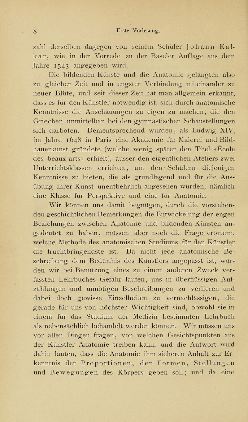 zahl derselben dagegen von seinem Schüler Johann Kai- kar, wie in der Vorrede zu der Baseler Auflage aus dem Jahre 1543 angegeben wird. Die bildenden Künste und die Anatomie gelangten also zu gleicher Zeit und in engster Verbindung miteinander zu neuer Blüte, und seit dieser Zeit hat man allgemein erkannt, dass es für den Künstler notwendig ist, sich durch anatomische Kenntnisse die Anschauungen zu eigen zu machen, die den Griechen unmittelbar bei den gymnastischen Schaustellungen sich darboten. Dementsprechend wurden, als Ludwig XIV. im Jahre 1648 in Paris eine Akademie für Malerei und Bild- hauerkunst gründete (welche wenig später den Titel «Ecole des beaux arts» erhielt), ausser den eigentlichen Ateliers zwei Unterrichtsklassen errichtet, um den Schülern diejenigen Kenntnisse zu bieten, die als grundlegend und für die Aus- übung ihrer Kunst unentbehrlich angesehen wurden, nämlich eine Klasse für Perspektive und eine für Anatomie. Wir können uns damit begnügen, durch die vorstehen- den geschichtlichen Bemerkungen die Entwickelung der engen Beziehungen zwischen Anatomie und bildenden Künsten an- gedeutet zu haben, müssen aber noch die Frage erörtern, welche Methode des anatomischen Studiums für den Künstler die fruchtbringendste ist. Da nicht jede anatomische Be- schreibung dem Bedürfnis des Künstlers angepasst ist, wür- den wir bei Benutzung eines zu einem anderen Zweck ver- fassten Lehrbuches Gefahr laufen, uns in überflüssigen Auf- zählungen und unnötigen Beschreibungen zu verlieren und dabei doch gewisse Einzelheiten zu vernachlässigen, die gerade für uns von höchster Wichtigkeit sind, obwohl sie in einem für das Studium der Medizin bestimmten Lehrbuch als nebensächlich behandelt werden können. Wir müssen uns vor allen Dingen fragen, von welchen Gesichtspunkten aus der Künstler Anatomie treiben kann, und die Antwort wird dahin lauten, dass die Anatomie ihm sicheren Anhalt zur Er- kenntnis der Proportionen, der Formen, Stellungen und Bewegungen des Körpers geben soll; und da eine