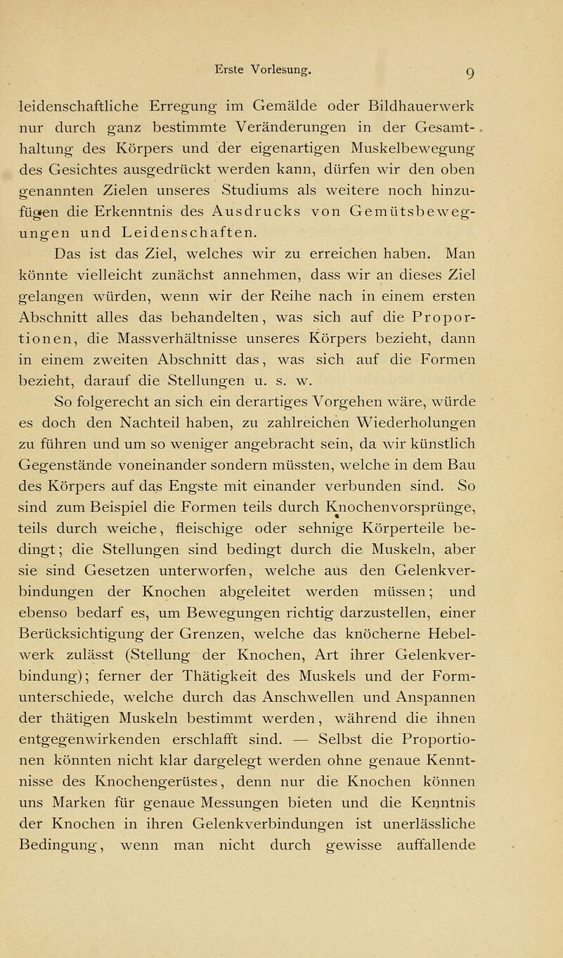 leidenschaftliche Erregung- im Gemälde oder Bildhauerwerk nur durch ganz bestimmte Veränderungen in der Gesamt- haltung des Körpers und der eigenartigen Muskelbewegung des Gesichtes ausgedrückt werden kann, dürfen wir den oben genannten Zielen unseres Studiums als weitere noch hinzu- fügen die Erkenntnis des Ausdrucks von Gemütsbewep-- ungen und Leidenschaften. Das ist das Ziel, welches wir zu erreichen haben. Man könnte vielleicht zunächst annehmen, dass wir an dieses Ziel gelangen würden, wenn wir der Reihe nach in einem ersten Abschnitt alles das behandelten, was sich auf die Propor- tionen, die Massverhältnisse unseres Körpers bezieht, dann in einem zweiten Abschnitt das, was sich auf die Formen bezieht, darauf die Stellungen u. s. w. So folgerecht an sich ein derartiges Vorgehen wäre, würde es doch den Nachteil haben, zu zahlreichen Wiederholungen zu führen und um so weniger angebracht sein, da wir künstlich Gegenstände voneinander sondern müssten, welche in dem Bau des Körpers auf das Engste mit einander verbunden sind. So sind zum Beispiel die Formen teils durch Knochenvorsprünge, teils durch weiche, fleischige oder sehnige Körperteile be- dingt ; die Stellungen sind bedingt durch die Muskeln, aber sie sind Gesetzen unterworfen, welche aus den Gelenkver- bindungen der Knochen abgeleitet werden müssen; und ebenso bedarf es, um Bewegungen richtig darzustellen, einer Berücksichtigung der Grenzen, welche das knöcherne Hebel- werk zulässt (Stellung der Knochen, Art ihrer Gelenkver- bindung) ; ferner der Thätigkeit des Muskels und der Form- unterschiede, welche durch das Anschwellen und Anspannen der thätigen Muskeln bestimmt werden, während die ihnen entgegenwirkenden erschlafft sind. — Selbst die Proportio- nen könnten nicht klar dargelegt werden ohne genaue Kennt- nisse des Knochengerüstes, denn nur die Knochen können uns Marken für genaue Messungen bieten und die Kenntnis der Knochen in ihren Gelenkverbindungen ist unerlässliche Bedingung, wenn man nicht durch gewisse auffallende