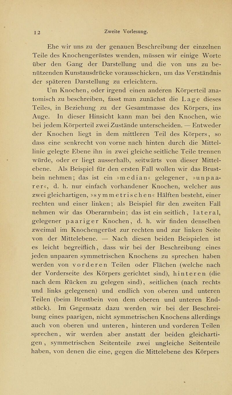 Ehe wir uns zu der genauen Beschreibung der einzelnen Teile des Knochengerüstes wenden, müssen wir einige Worte über den Gang der Darstellung und die von uns zu be- nützenden Kunstausdrücke vorausschicken, um das Verständnis der späteren Darstellung zu erleichtern. Um Knochen, oder irgend einen anderen Körperteil ana- tomisch zu beschreiben, fasst man zunächst die Lage dieses Teiles, in Beziehung zu der Gesamtmasse des Körpers, ins Auge. In dieser Hinsicht kann man bei den Knochen, wie bei jedem Körperteil zwei Zustände unterscheiden. — Entweder der Knochen liegt in dem mittleren Teil des Körpers, so dass eine senkrecht von vorne nach hinten durch die Mittel- linie gelegte Ebene ihn in zwei gleiche seitliche Teile trennen Avürde, oder er liegt ausserhalb, seitwärts von dieser Mittel- ebene. Als Beispiel für den ersten Fall wollen wir das Brust- bein nehmen; das ist ein »median« gelegener, »unpaa- rer«, d. h. nur einfach vorhandener Knochen, welcher aus zwei gleichartigen, »symmetrischen« Hälften besteht, einer rechten und einer linken; als Beispiel für den zweiten Fall nehmen wir das Oberarmbein; das ist ein seitlich, lateral, gelegener paariger Knochen, d. h. wir finden denselben zweimal im Knochengerüst zur rechten und zur linken Seite von der Mittelebene. — Nach diesen beiden Beispielen ist es leicht begreiflich, dass wir bei der Beschreibung eines jeden unpaaren symmetrischen Knochens zu sprechen haben werden von vorderen Teilen oder Flächen (welche nach der Vorderseite des Körpers gerichtet sind), hinteren (die nach dem Rücken zu gelegen sind), seitlichen (nach rechts und links gelegenen) und endlich von oberen und unteren Teilen (beim Brustbein von dem oberen und unteren End- stück). Im Gegensatz dazu werden wir bei der Beschrei- bung eines paarigen, nicht symmetrischen Knochens allerdings auch von oberen und unteren, hinteren und vorderen Teilen .sprechen, wir werden aber anstatt der beiden gleicharti- gen , symmetrischen Seitenteile zwei ungleiche Seitenteile haben, von denen die eine, gegen die Mittelebene des Körpers