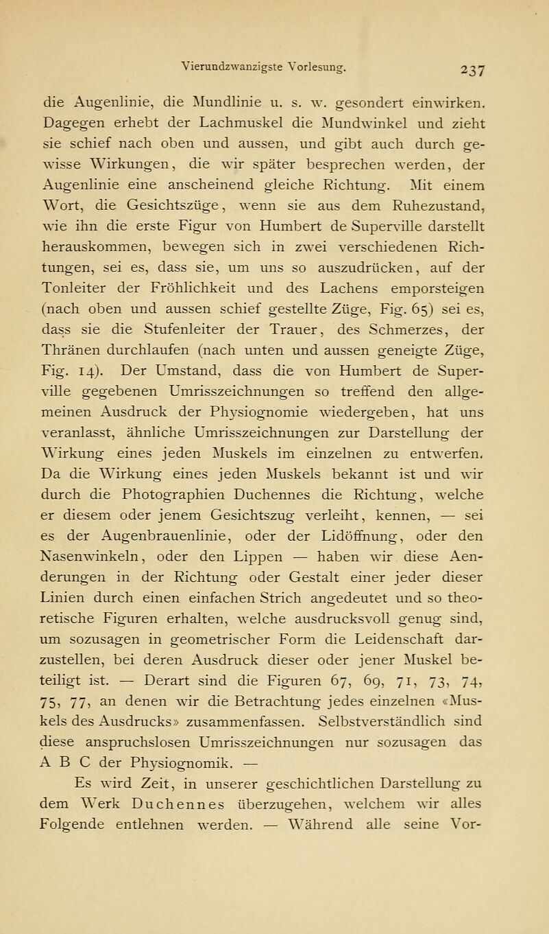 die Augenlinie, die Mundlinie u. s. w. gesondert einwirken. Dagegen erhebt der Lachmuskel die Mundwinkel und zieht sie schief nach oben und aussen, und gibt auch durch ge- wisse Wirkungen, die wir später besprechen werden, der Augenlinie eine anscheinend gleiche Richtung. Mit einem Wort, die Gesichtszüge, wenn sie aus dem Ruhezustand, wie ihn die erste Figur von Humbert de Superville darstellt herauskommen, bewegen sich in zwei verschiedenen Rich- tungen, sei es, dass sie, um uns so auszudrücken, auf der Tonleiter der Fröhlichkeit und des Lachens emporsteigen (nach oben und aussen schief gestellte Züge, Fig. 65) sei es, dass sie die Stufenleiter der Trauer, des Schmerzes, der Thränen durchlaufen (nach unten und aussen geneigte Züge, Fig. 14). Der Umstand, dass die von Humbert de Super- ville gegebenen Umrisszeichnungen so treffend den allge- meinen Ausdruck der Physiognomie wiedergeben, hat uns veranlasst, ähnliche Umrisszeichnungen zur Darstellung der Wirkung eines jeden Muskels im einzelnen zu entwerfen. Da die Wirkung eines jeden Muskels bekannt ist und wir durch die Photographien Duchennes die Richtung, welche er diesem oder jenem Gesichtszug verleiht, kennen, — sei es der Augenbrauenlinie, oder der Lidöffnung, oder den Nasenwinkeln, oder den Lippen — haben wir diese Aen- derungen in der Richtung oder Gestalt einer jeder dieser Linien durch einen einfachen Strich angedeutet und so theo- retische Figuren erhalten, welche ausdrucksvoll genug sind, um sozusagen in geometrischer Form die Leidenschaft dai-- zustellen, bei deren Ausdruck dieser oder jener Muskel be- teiligt ist. — Derart sind die Figuren 67, 6g, 71, 73, 74, 75? 77> an denen wir die Betrachtung jedes einzelnen «Mus- kels des Ausdrucks» zusammenfassen. Selbstverständlich sind diese anspruchslosen Umrisszeichnungen nur sozusagen das ABC der Physiognomik. — Es wird Zeit, in unserer geschichtlichen Darstellung zu dem Werk Duchennes überzugehen, welchem wir alles Folgende entlehnen werden. — Während alle seine Vor-