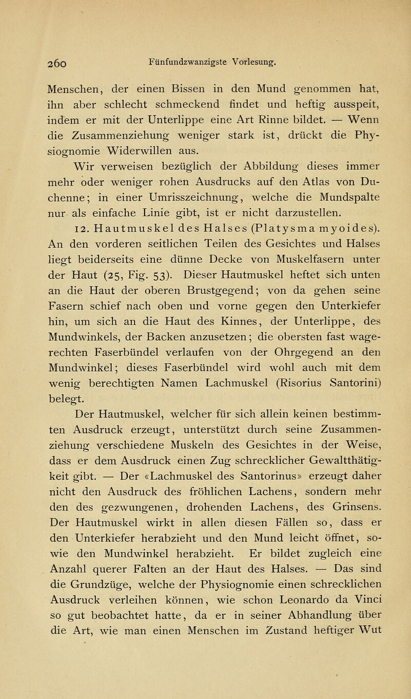 Menschen, der einen Bissen in den Mund genommen hat, ihn aber schlecht schmeckend findet und heftig ausspeit, indem er mit der Unterlippe eine Art Rinne bildet. — Wenn die Zusammenziehung weniger stark ist, drückt die Phy- siognomie Widerwillen aus. Wir verweisen bezüglich der Abbildung dieses immer mehr oder weniger rohen Ausdrucks auf den Atlas von Du- chenne; in einer Umrisszeichnung, welche die Mundspalte nur als einfache Linie gibt, ist er nicht darzustellen. 12. Hautmuskel des Halses (Platysma myoides). An den vorderen seitlichen Teilen des Gesichtes und Halses liegt beiderseits eine dünne Decke von Muskelfasern unter der Haut (25, Fig. 53). Dieser Hautmuskel heftet sich unten an die Haut der oberen Brustgegend; von da gehen seine Fasern schief nach oben und vorne gegen den Unterkiefer hin, um sich an die Haut des Kinnes, der Unterlippe, des Mundwinkels, der Backen anzusetzen; die obersten fast wage- rechten Faserbündel verlaufen von der Ohrgegend an den Mundwinkel; dieses Faserbündel wird wohl auch mit dem wenig berechtigten Namen Lachmuskel (Risorius Santorini) belegt. Der Hautmuskel, welcher für sich allein keinen bestimm- ten Ausdruck erzeugt, unterstützt durch seine Zusammen- ziehung verschiedene Muskeln des Gesichtes in der Weise, dass er dem Ausdruck einen Zug schrecklicher Gewaltthätig- keit gibt. — Der «Lachmuskel des Santorinus» erzeugt daher nicht den Ausdruck des fröhlichen Lachens, sondern mehr den des gezwungenen, drohenden Lachens, des Grinsens. Der Hautmuskel wirkt in allen diesen Fällen so, dass er den Unterkiefer herabzieht und den Mund leicht öffnet, so- wie den Mundwinkel herabzieht. Er bildet zugleich eine Anzahl querer Falten an der Haut des Halses. — Das sind die Grundzüge, welche der Physiognomie einen schrecklichen Ausdruck verleihen können, wie schon Leonardo da Vinci so gut beobachtet hatte, da er in seiner Abhandlung über die Art, wie man einen Menschen im Zustand heftiger Wut