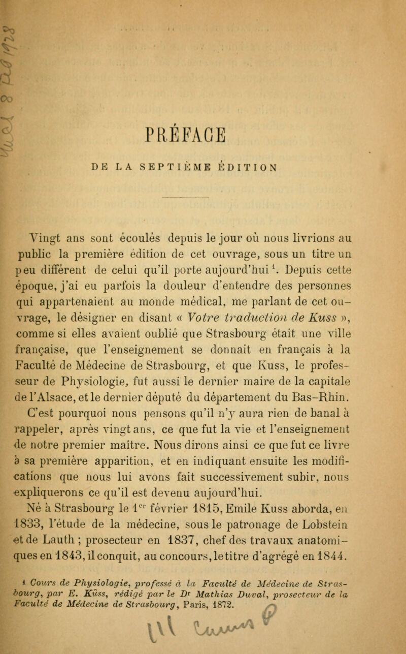 PRÉFACE DE L A SEPTIÈME EDITION Vingt ans sont écoulés depuis le jour où nous livrions au public la première édition de cet ouvrage, sous un titre un peu différent de celui qu'il porte aujourd'hui4. Depuis cette époque, j'ai eu parfois la douleur d'entendre des personnes qui appartenaient au monde médical, me parlant de cet ou- vrage, le désigner en disant « Votre traduction de Kuss », comme si elles avaient oublié que Strasbourg était une ville française, que l'enseignement se donnait en français à la Faculté de Médecine de Strasbourg, et que Kuss, le profes- seur de Physiologie, fut aussi le dernier maire de la capitale de l'Alsace, et le dernier député du département du Bas-Rhin. C'est pourquoi nous pensons qu'il n'y aura rien de banal à rappeler, après vingt ans, ce que fut la vie et l'enseignement de notre premier maître. Nous dirons ainsi ce que fut ce livre a sa première apparition, et en indiquant ensuite les modifi- cations que nous lui avons fait successivement subir, nous expliquerons ce qu'il est devenu aujourd'hui. Né à Strasbourg le 1er février 1815, Emile Kuss aborda, en 1833, l'étude de la médecine, sous le patronage de Lobstein et de Lauth ; prosecteur en 1837, chef des travaux anatomi- ques en 1843, il conquit, au concours, le titre d'agrégé en 1844. i Cours de Physiologie, -professé A la Faculté de Médecine de Stras- bourg, par E. Kûss, rédigé par le D* Mathias Durai, prosecteur de la Faculté de Médecine de Strasbourg, Paris, 1872. ov