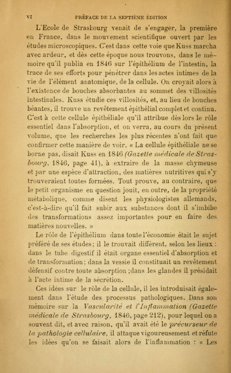 L'Ecole de Strasbourg Tenait de s'engager, la première en France, dans le mouvement scientifique ouvert par les études microscopiques. C'est dans cette voie queKuss marcha avec ardeur, et dès cette époque nous trouvons, dans le mé- moire quil publia en 1846 sur l'épithélium de l'intestin, la trace de ses efforts pour pénétrer dans les actes intimes delà vie de l'élément anatomique. de la cellule. On croyait alors à l'existence de bouches absorbantes au sommet des villosités intestinales. Kuss étudie ces villosités, et, au lieu de bouches béantes, il trouve un revêtement épithélial complet et continu. C'est à cette cellule épithéliale qu'il attribue dès lors le rôle essentiel dans l'absorption, et on verra, au cours du présent volume, que les recherches les plus récentes n'ont t'ait que confirmer cette manière de voir. « La cellule épithéliale ne se borne pas, disait Kuss en 1846 (Gazette médicale de Stras- bourg. 1846, page 41). à extraire de la masse chvmeuse et par une espèce d'attraction, des matières nutritives qui s'y trouveraient toutes formées. Tout prouve, au contraire, que le petit organisme en question jouit, en outre, de la propriété métabolique, comme disent les physiologistes allemands, c'est-à-dire qu'il fait subir aux substances dont il s'imbibe s transformations assez importantes pour en faire des matières nouvelles. » Le rôle de l'épithélium dans toute l'économie était le sujet préféré de ses études : il le trouvait différent, selon les lieux : dans le tube digestif il était organe essentiel d'absorption et de transformation: dans la vessie il constituait un revêtement défensif contre toute absorption ;dans les glandes il présidait à l'acte intime de la sécrétion. Ces idées sur le rôle de la cellule, il les introduisait égale- ment dans l'étude des processus pathologiques. Dans son mémoire sur ]a Vasculariiè et l'Inflammation (Gazette médicale de Strasbourg, 1846, page 212). pour lequel on a souvent dit, et avec raison, qu'il avait été le précurseur de la pathologie cellulaire, il attaque vigoureusement et réfute . îs idées qu'on se faisait alors de l'inflammation : « Les