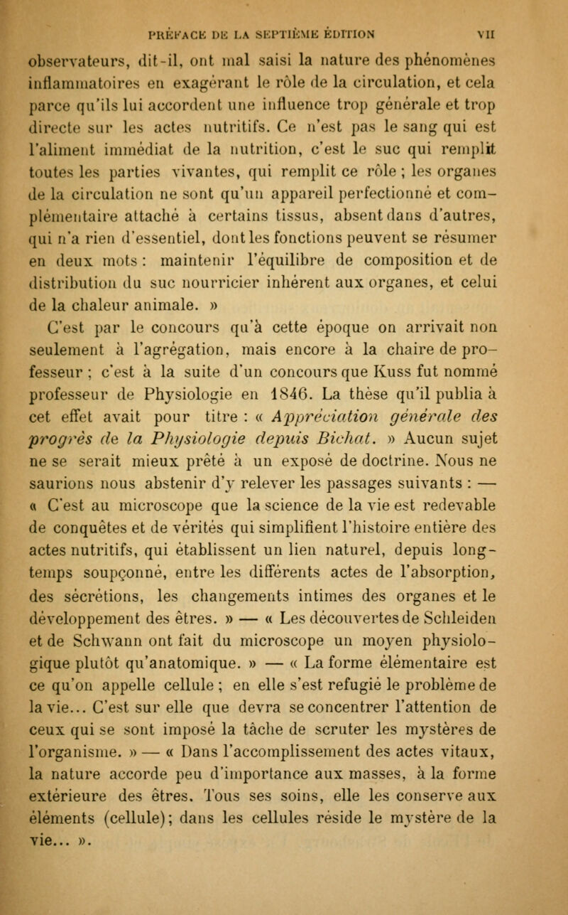 observateurs, dit-il, onl mal saisi la nature des phénomènes inflammatoires en exagérant le rôle de la circulation, et cela parce qu'ils lui accordent une influence trop générale et trop directe sur les actes nutritifs. Ce n'est pas le sang qui est l'aliment immédiat de la nutrition, c'est le suc qui remplit toutes les parties vivantes, qui remplit ce rôle ; les organes de la circulation ne sont qu'un appareil perfectionné et com- plémentaire attaché à certains tissus, absent dans d'autres, qui n'a rien d'essentiel, dont les fonctions peuvent se résumer en deux mots : maintenir l'équilibre de composition et de distribution du suc nourricier inhérent aux organes, et celui de la chaleur animale. » C'est par le concours qu'à cette époque on arrivait non seulement à l'agrégation, mais encore à la chaire de pro- fesseur : c'est à la suite d'un concours que Kuss fut nommé professeur de Physiologie en 1846. La thèse qu'il publia à cet effet avait pour titre : « Appréciation générale des progrès de la Physiologie depuis Bichat. » Aucun sujet ne se serait mieux prêté à un exposé de doctrine. Nous ne saurions nous abstenir d'y relever les passages suivants : — « C'est au microscope que la science de la vie est redevable de conquêtes et de vérités qui simplifient l'histoire entière des actes nutritifs, qui établissent un lien naturel, depuis long- temps soupçonné, entre les différents actes de l'absorption, des sécrétions, les changements intimes des organes et le développement des êtres. » — « Les découvertes de Schleiden et de Schwann ont fait du microscope un moyen physiolo- gique plutôt qu'anatomique. » — « La forme élémentaire est ce qu'on appelle cellule ; en elle s'est réfugié le problème de la vie... C'est sur elle que devra se concentrer l'attention de ceux qui se sont imposé la tâche de scruter les mystères de l'organisme. » — « Dans l'accomplissement des actes vitaux, la nature accorde peu d'importance aux masses, à la forme extérieure des êtres. Tous ses soins, elle les conserve aux éléments (cellule) ; dans les cellules réside le mystère de la vie... ».