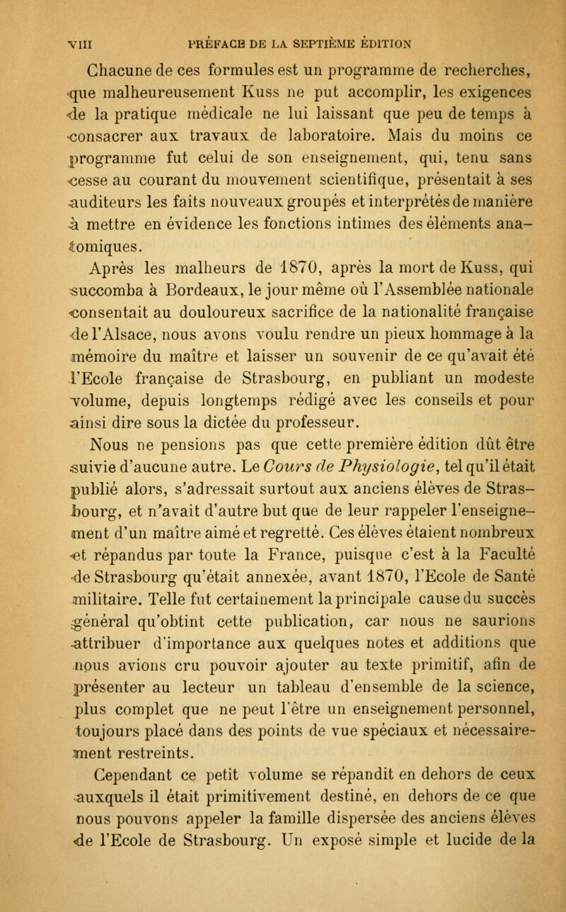 Chacune de ces formules est un programme de recherches, •que malheureusement Kuss ne put accomplir, les exigences •de la pratique médicale ne lui laissant que peu de temps à •consacrer aux travaux de laboratoire. Mais du moins ce programme fut celui de son enseignement, qui, tenu sans •cesse au courant du mouvement scientifique, présentait à ses auditeurs les faits nouveaux groupés et interprétés de manière à mettre en évidence les fonctions intimes des éléments ana- lomiques. Après les malheurs de 1870, après la mort de Kuss, qui succomba à Bordeaux, le jour même où l'Assemblée nationale consentait au douloureux sacrifice de la nationalité française •de l'Alsace, nous avons voulu rendre un pieux hommage à la mémoire du maître et laisser un souvenir de ce qu'avait été l'Ecole française de Strasbourg, en publiant un modeste volume, depuis longtemps rédigé avec les conseils et pour ainsi dire sous la dictée du professeur. Nous ne pensions pas que cette première édition dût être suivie d'aucune autre. Le Cours de Physiologie, tel qu'il était publié alors, s'adressait surtout aux anciens élèves de Stras- bourg, et n'avait d'autre but que de leur rappeler l'enseigne- ment d'un maître aimé et regretté. Ces élèves étaient nombreux et répandus par toute la France, puisque c'est à la Faculté •de Strasbourg qu'était annexée, avant 1870, l'Ecole de Santé militaire. Telle fut certainement la principale cause du succès général qu'obtint cette publication, car nous ne saurions -attribuer d'importance aux quelques notes et additions que Jipus avions cru pouvoir ajouter au texte primitif, afin de présenter au lecteur un tableau d'ensemble de la science, plus complet que ne peut l'être un enseignement personnel, toujours placé dans des points de vue spéciaux et nécessaire- ment restreints. Cependant ce petit volume se répandit en dehors de ceux auxquels il était primitivement destiné, en dehors de ce que nous pouvons appeler la famille dispersée des anciens élèves <de l'Ecole de Strasbourg. Un exposé simple et lucide de la