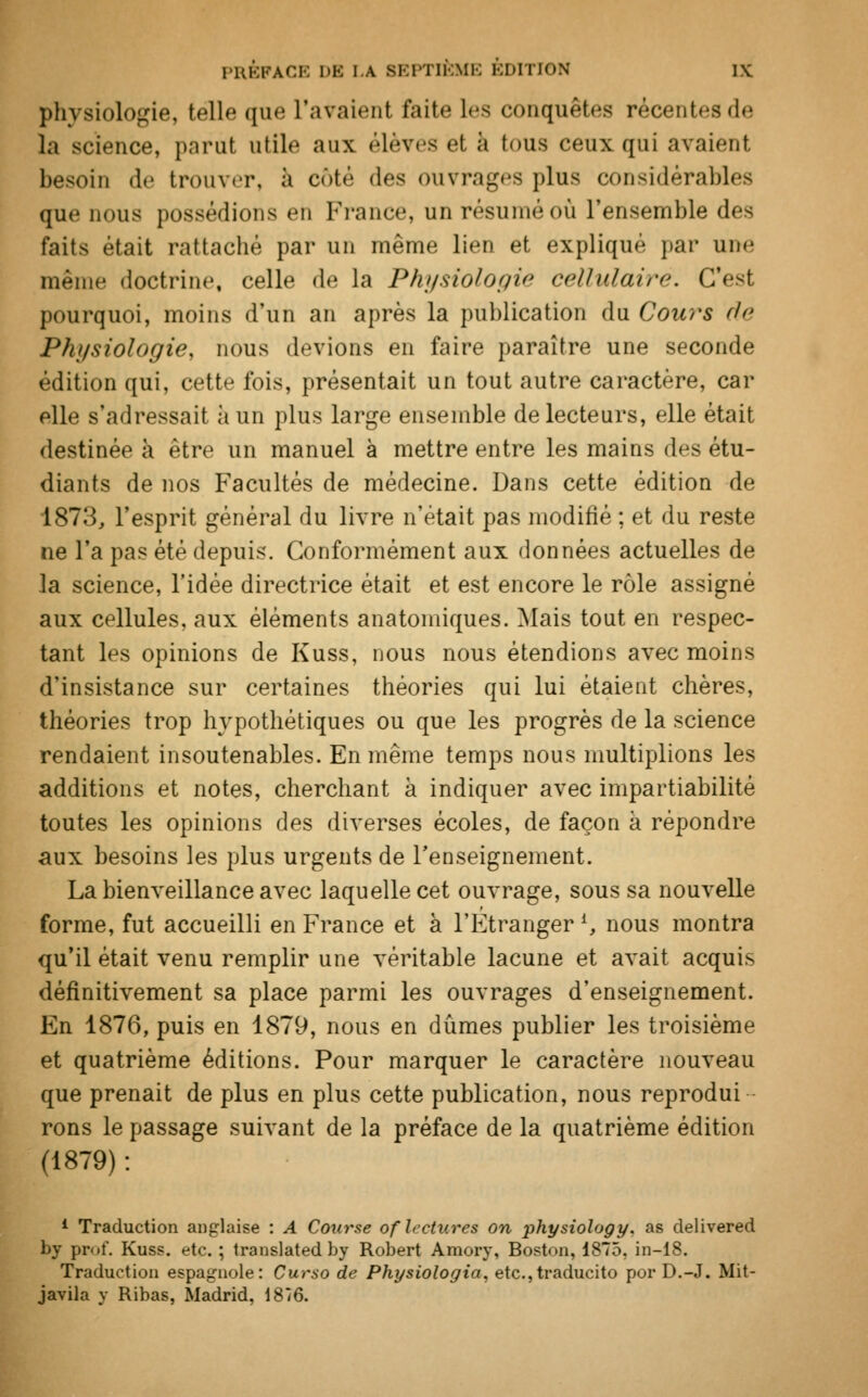 physiologie, telle que l'avaient faite les conquêtes récentes de la science, parut utile aux élèves et à tous ceux qui avaient besoin de trouver, à enté des ouvrages plus considérables que nous possédions en France, un résumé où l'ensemble des faits était rattaché par un même lien et expliqué par une même doctrine, celle de la Physiologie cellulaire. C'est pourquoi, moins d'un an après la publication du Cours de Physiologie, nous devions en faire paraître une seconde édition qui, cette fois, présentait un tout autre caractère, car elle s'adressait à un plus large ensemble de lecteurs, elle était destinée à être un manuel à mettre entre les mains des étu- diants de nos Facultés de médecine. Dans cette édition de 1873, l'esprit général du livre n'était pas modifié ; et du reste ne l'a pas été depuis. Conformément aux données actuelles de la science, l'idée directrice était et est encore le rôle assigné aux cellules, aux éléments anatomiques. Mais tout en respec- tant les opinions de Kuss, nous nous étendions avec moins d'insistance sur certaines théories qui lui étaient chères, théories trop hypothétiques ou que les progrès de la science rendaient insoutenables. En même temps nous multiplions les additions et notes, cherchant à indiquer avec impartiabilité toutes les opinions des diverses écoles, de façon à répondre aux besoins les plus urgents de l'enseignement. La bienveillance avec laquelle cet ouvrage, sous sa nouvelle forme, fut accueilli en France et à l'Etranger *, nous montra qu'il était venu remplir une véritable lacune et avait acquis définitivement sa place parmi les ouvrages d'enseignement. En 1876, puis en 1879, nous en dûmes publier les troisième et quatrième éditions. Pour marquer le caractère nouveau que prenait de plus en plus cette publication, nous reprodui rons le passage suivant de la préface de la quatrième édition (1879) : 1 Traduction anglaise : A Course of lectures on physiology. as delivered by prof. Kuss. etc. ; translated by Robert Amory, Boston, 1875, in-18. Traduction espagnole: Curso de Physiologia, etc.,traducito por D.-J. Mit- javila y Ribas, Madrid, 1876.
